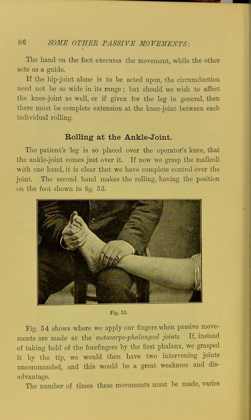 The hand on the foot executes the movement, while the other acts as a guide. If the hip-joint alone is to be acted upon, the circumduction need not be so wide in its range; but should we wish to affect the knee-joint as well, or if given for the leg in general, then there must be complete extension at the knee-joint between each individual rolling. Rolling at the Ankle-Joint. The patient's leg is so placed over the operator's knee, that the ankle-joint comes just over it. If now we grasp the malleoli with one hand, it is clear that we have complete control over the joint. The second hand makes the rolling, having the position on the foot shown in fig. 53. Fig. 53. Fig. 54 shows where we apply our fingers when passive move- ments are made at the metacarpo-pJialangeal joints. If, instead of taking hold of the forefingers by the first i^halanx, we grasped it by the tip, we would then have two intervening joints uncommanded, and this would be a great weakness and dis- advantage. The number of times these movements must be made, varies