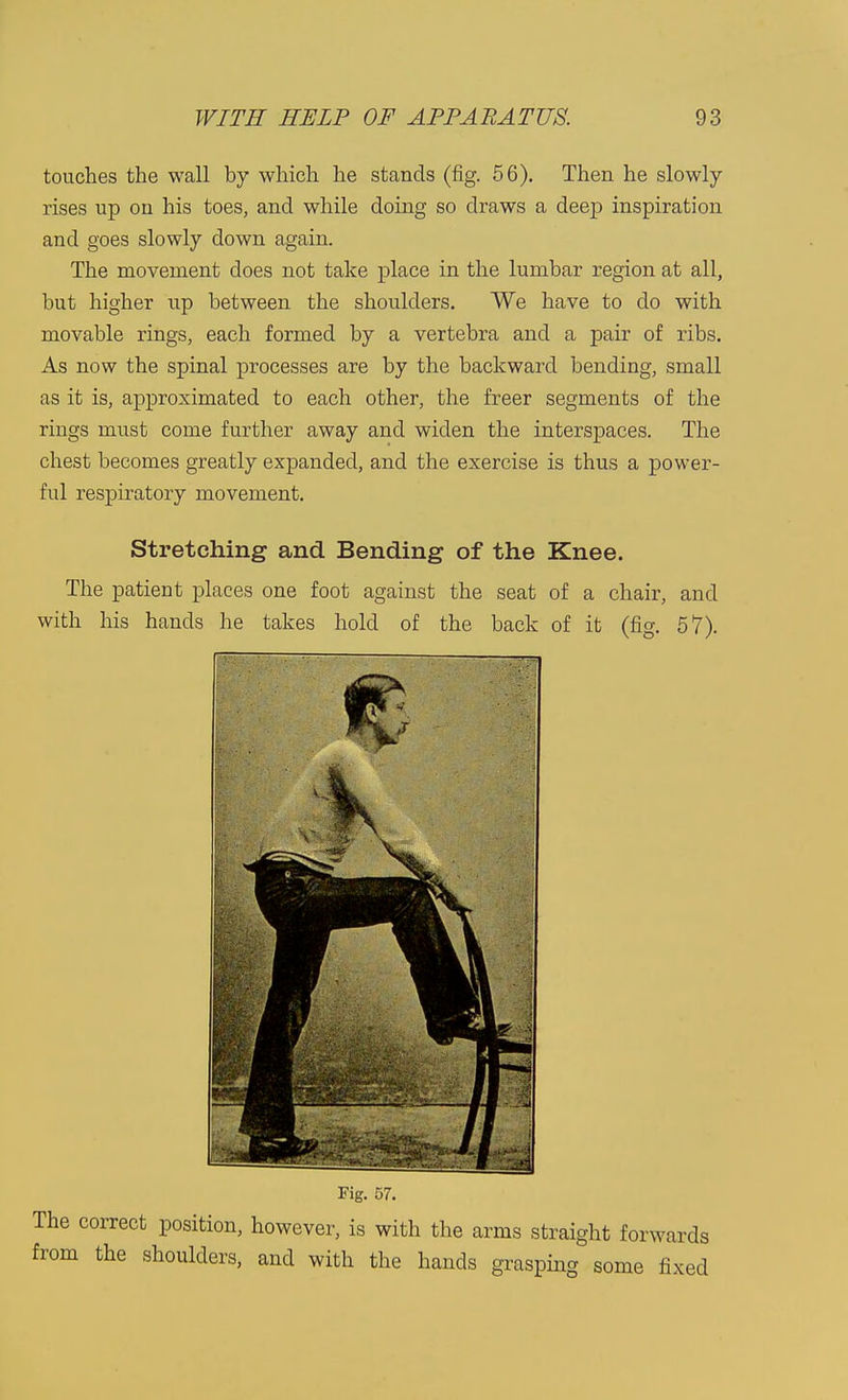 touches the wall by which he stands (fig. 56). Then he slowly rises up on his toes, and while doing so draws a deep inspiration and goes slowly down again. The movement does not take place in the lumbar region at all, but higher up between the shoulders. We have to do with movable rings, each formed by a vertebra and a pair of ribs. As now the spinal processes are by the backward bending, small as it is, approximated to each other, the freer segments of the rings must come further away and widen the interspaces. The chest becomes greatly expanded, and the exercise is thus a power- ful respiratory movement. Stretching and. Bending of the Knee. The patient places one foot against the seat of a chair, and with his hands he takes hold of the back of it (fig. 57). Fig. 57. correct position, however, is with the arms straight forwards the shoulders, and with the hands grasping some fixed