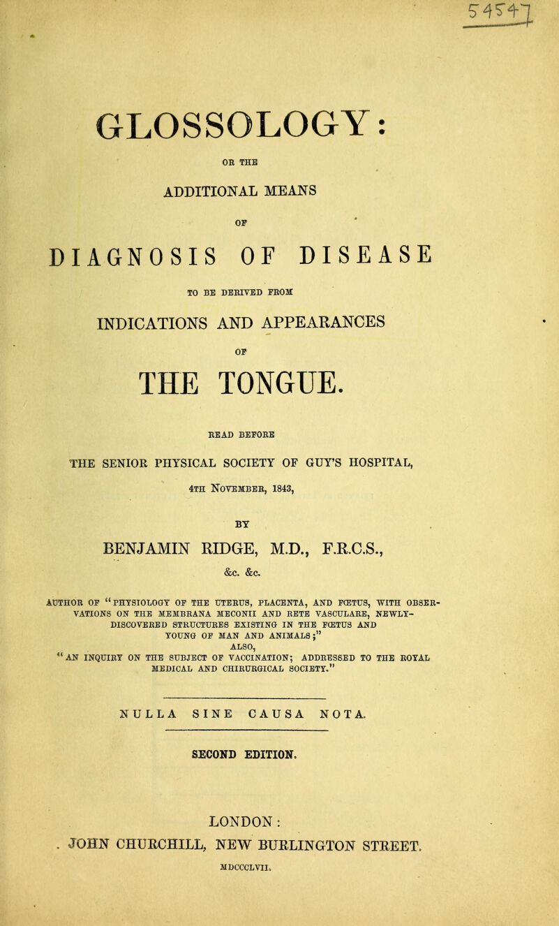 GLOSSOLOGY: OR THE ADDITIONAL MEANS OF DIAGNOSIS OF DISEASE TO BE DEEIVED FROM INDICATIONS AND APPEARANCES OP THE TONGUE. READ BEFORE THE SENIOR PHYSICAL SOCIETY OF GUY'S HOSPITAL, 4th November, 1843, BY BENJAMIN RIDGE, M.D., F.R.C.S., &c. &c. AUTHOR OF physiology OF THE UTERUS, PLACENTA, AND F(ETUS, WITH OBSER- VATIONS ON THE MEMBRANA MECONII AND RBTE VASCULARE, NEWLY- DISCOVERED STRUCTURES EXISTING IN THE F(ETUS AND YOUNG OF MAN AND ANIMALS; ALSO, AN INQUIRY ON THE SUBJECT OF VACCINATION; ADDRESSED TO THE ROYAL MEDICAL AND CHIRURGICAL SOCIETY. NULLA SINE CAUSA NOT A. SECOND EDITION. LONDON: JOHN CHURCHILL, NEW BUELINGTON STEEET. MDCCCLVIIo