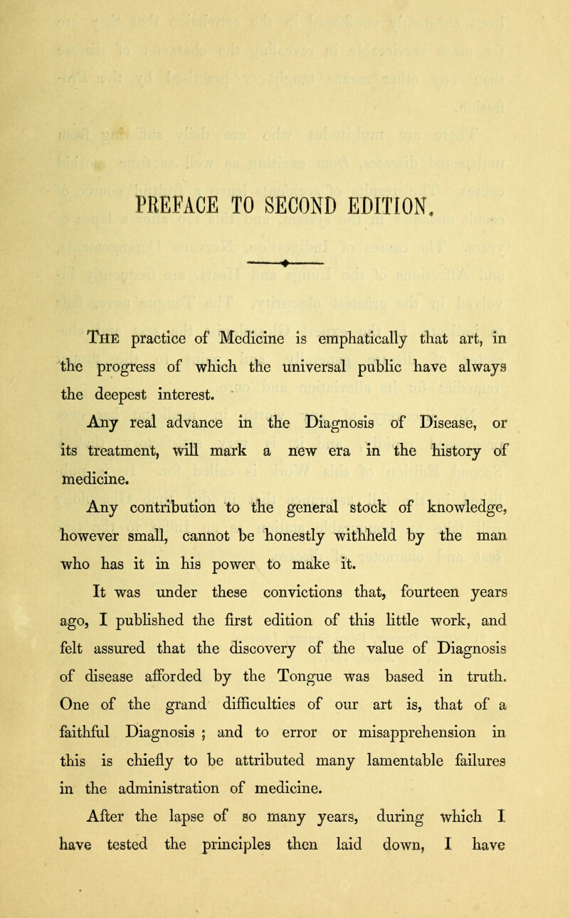 PREFACE TO SECOND EDITION. — 4 The practice of Medicine is emphatically tliat art, in the progress of which the universal public have always the deepest interest. Any real advance in the Diagnosis of Disease, or its treatment, will mark a new era in the history of medicine. Any contribution to the general stock of knowledge, however small, cannot be honestly withheld by the man who has it in his power to make it. It was under these convictions that, fourteen years ago, I pubhshed the first edition of this little work, and felt assured that the discovery of the value of Diagnosis of disease afforded by the Tongue was based in truth. One of the grand difficulties of our art is, that of a faithful Diagnosis ; and to error or misapprehension in this is chiefly to be attributed many lamentable failures in the administration of medicine. After the lapse of so many years, during which I