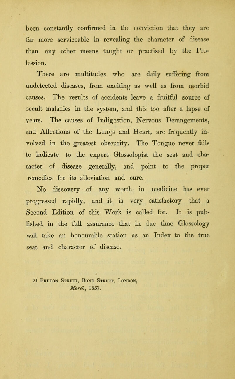been constantly confirmed in tlie conviction that they arc far more serviceable in revealing the character of disease than any other means taught or practised by the Pro- fession. There are multitudes who are daily suflfering from undetected diseases, from exciting as well as from morbid causes. The results of accidents leave a fruitful source of occult maladies in the system, and this too after a lapse of years. The causes of Indigestion, Nervous Derangements, and Affections of the Lungs and Heart, are frequently in- volved in the greatest obscurity. The Tongue never fails to indicate to the expert Glossologist the seat and cha- racter of disease generally, and point to the proper remedies for its alleviation and cure. No discovery of any worth in medicine has ever progressed rapidly, and it is very satisfactory that a Second Edition of this Work is called for. It is pub- lished in the full assurance that in due time Glossology will take an honourable station as an Index to the true seat and character of disease. 21 Bruton Street, Bond Street, London, March, 1857.