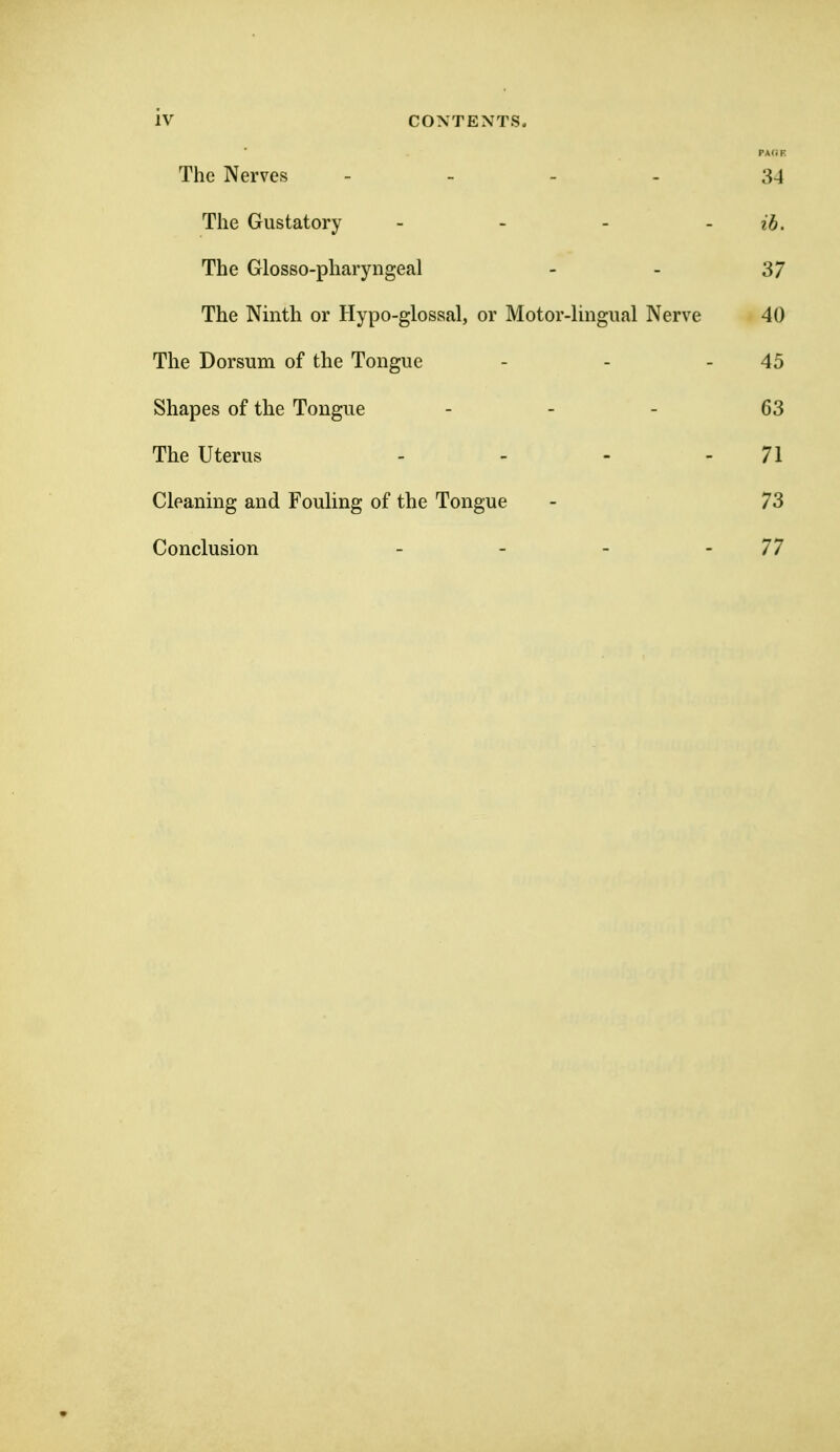 PAIiF. The Nerves - . . . 34 The Gustatory - - - - ib. The Glosso-pharyngeal - - 37 The Ninth or Hypo-glossal, or Motor-lmgual Nerve 40 The Dorsum of the Tongue - - - 45 Shapes of the Tongue - - - 63 The Uterus - - - - 71 Cleaning and Fouling of the Tongue - 73 Conclusion - - - - 77