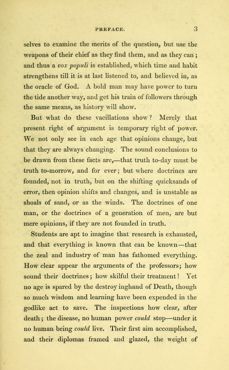 selves to examine the merits of the question, but use the weapons of their chief as they find them, and as they can ; and thus a vox populi is estabUshed, which time and habit strengthens till it is at last listened to, and believed in, as the oracle of God. A bold man may have power to turn the tide another way, and get his train of followers through the same means, as history will show. But what do these vacillations show ? Merely that present right of argument is temporary right of power. We not only see in each age that opinions change, but that they are always changing. The sound conclusions to be drawn from these facts are,—that truth to-day must be truth to-morrow^, and for ever; but where doctrines are founded, not in truth, but on the shifting quicksands of error, then opinion shifts and changes, and is unstable as shoals of sand, or as the winds. The doctrines of one man, or the doctrines of a generation of men, are but mere opinions, if they are not founded in truth. Students are apt to imagine that research is exhausted, and that everything is known that can be known—that the zeal and industry of man has fathomed everything. How clear appear the arguments of the professors; how sound their doctrines; how skilful their treatment! Yet no age is spared by the destroy inghand of Death, though so much wisdom and learning have been expended in the godlike act to save. The inspections how clear, after death; the disease, no human power could stop—under it no human being could live. Their first aim accomplished, and their diplomas framed and glazed, the weight of