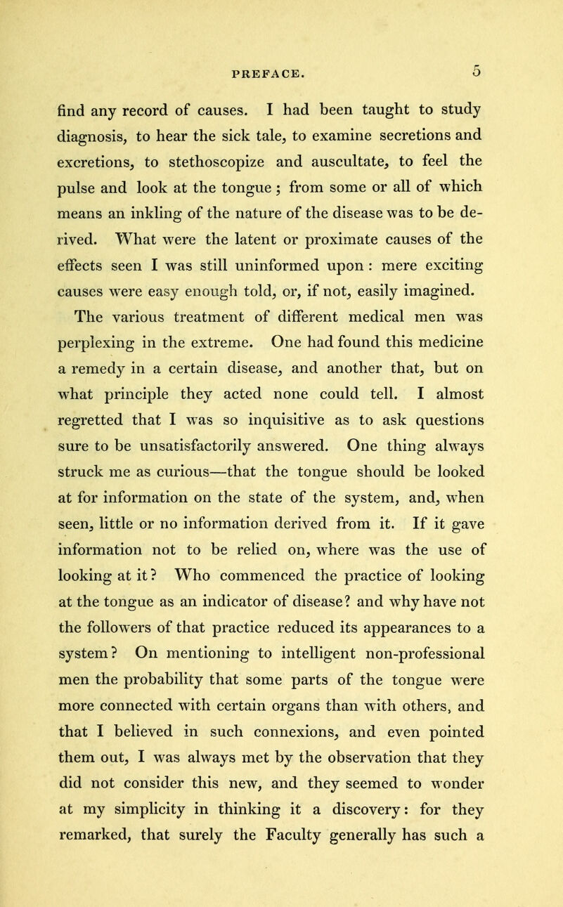 find any record of causes. I had been taught to study diagnosis, to hear the sick tale^ to examine secretions and excretions, to stethoscopize and auscultate, to feel the pulse and look at the tongue; from some or all of which means an inkling of the nature of the disease was to be de- rived. What were the latent or proximate causes of the effects seen I was still uninformed upon : mere exciting causes w^ere easy enough told, or, if not, easily imagined. The various treatment of different medical men was perplexing in the extreme. One had found this medicine a remedy in a certain disease, and another that, but on what principle they acted none could tell. I almost regretted that I w^as so inquisitive as to ask questions sure to be unsatisfactorily answered. One thing always struck me as curious—that the tongue should be looked at for information on the state of the system, and, when seen, little or no information derived from it. If it gave information not to be relied on, where was the use of looking at it ? Who commenced the practice of looking at the tongue as an indicator of disease? and why have not the followers of that practice reduced its appearances to a system? On mentioning to intelligent non-professional men the probability that some parts of the tongue were more connected with certain organs than with others, and that I believed in such connexions, and even pointed them out, I was always met by the observation that they did not consider this new, and they seemed to wonder at my simplicity in thinking it a discovery: for they remarked, that surely the Faculty generally has such a