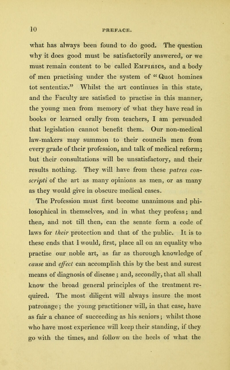 what has always been found to do good. The question why it does good must be satisfactorily answered, or we must remain content to be called Empirics, and a body of men practising under the system of  Quot homines tot sententiae/^ Whilst the art continues in this state, and the Faculty are satisfied to practise in this manner, the young men from memory of what they have read in books or learned orally from teachers, I am persuaded that legislation cannot benefit them. Our non-medical law-makers may summon to their councils men from every grade of their profession, and talk of medical reform; but their consultations will be unsatisfactory, and their results nothing. They will have from these patres con- scripti of the art as many opinions as men, or as many as they would give in obscure medical cases. The Profession must first become unanimous and phi- losophical in themselves, and in what they profess; and then, and not till then, can the senate form a code of laws for their protection and that of the public. It is to these ends that I would, first, place all on an equality who practise our noble art, as far as thorough knowledge of cause and effect can accomplish this by the best and surest means of diagnosis of disease ; and, secondly, that all shall know the broad general principles of the treatment re- quired. The most diligent will always insure the most patronage; the young practitioner will, in that case, have as fair a chance of succeeding as his seniors; whilst those who have most experience will keep their standing, if they go with the times, and follow on the heels of what the