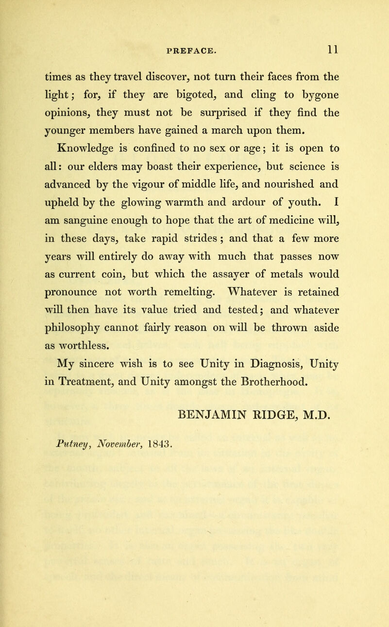 times as they travel discover, not turn their faces from the light; for, if they are bigoted, and cling to bygone opinions, they must not be surprised if they find the younger members have gained a march upon them. Knowledge is confined to no sex or age; it is open to all: our elders may boast their experience, but science is advanced by the vigour of middle life, and nourished and upheld by the glowing warmth and ardour of youth. I am sanguine enough to hope that the art of medicine will, in these days, take rapid strides; and that a few more years will entirely do away with much that passes now as current coin, but which the assayer of metals would pronounce not worth remelting. Whatever is retained will then have its value tried and tested; and whatever philosophy cannot fairly reason on will be thrown aside as worthless. My sincere wish is to see Unity in Diagnosis, Unity in Treatment, and Unity amongst the Brotherhood. BENJAMIN RIDGE, M.D. Putney^ November, 1843.