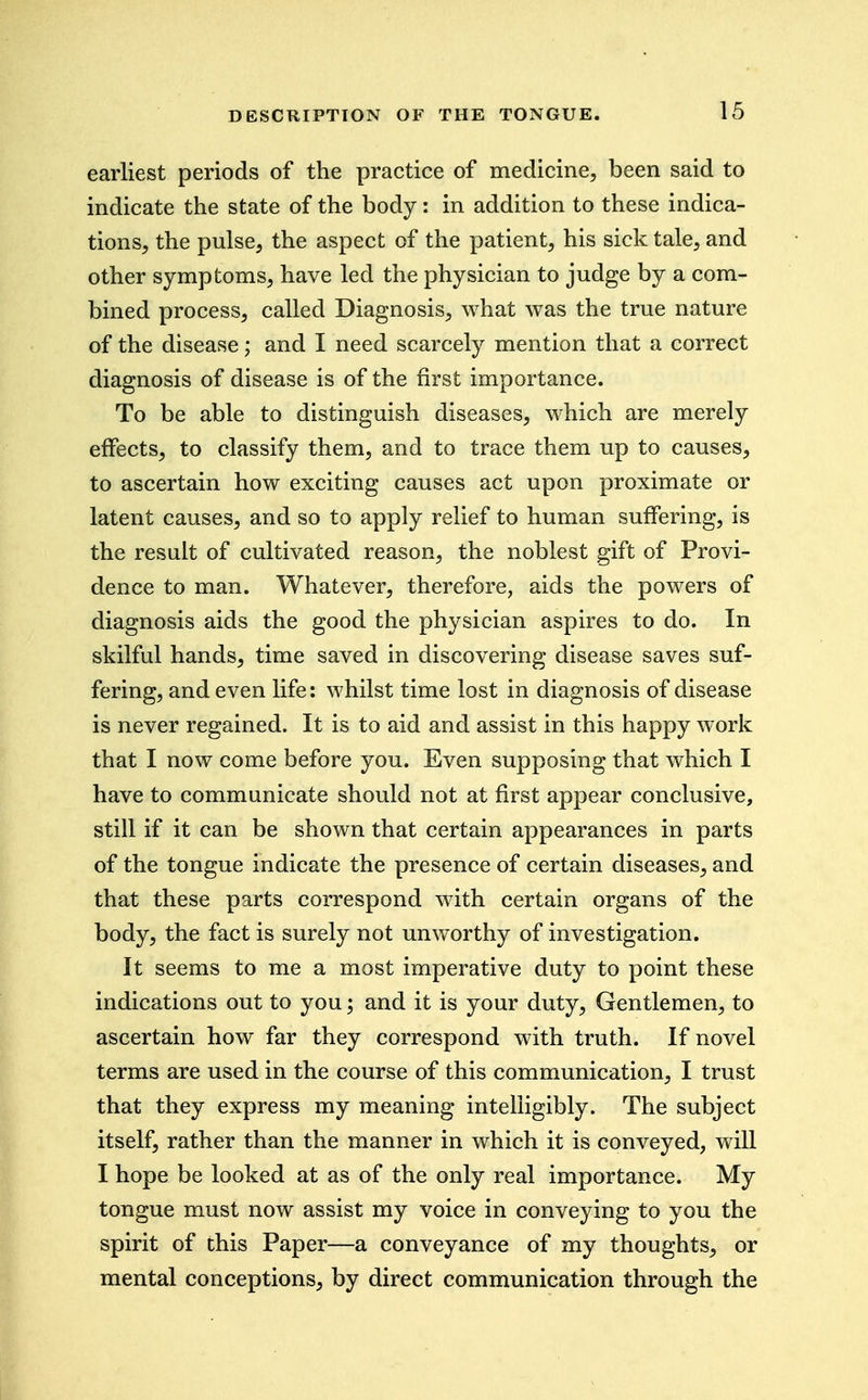 DESCRIPTION OF earliest periods of the practice of medicine, been said to indicate the state of the body: in addition to these indica- tions, the pulse, the aspect of the patient, his sick tale, and other symptoms, have led the physician to judge by a com- bined process, called Diagnosis, what was the true nature of the disease; and I need scarcely mention that a correct diagnosis of disease is of the first importance. To be able to distinguish diseases, which are merely effects, to classify them, and to trace them up to causes, to ascertain how exciting causes act upon proximate or latent causes, and so to apply relief to human suffering, is the result of cultivated reason, the noblest gift of Provi- dence to man. Whatever, therefore, aids the powers of diagnosis aids the good the physician aspires to do. In skilful hands, time saved in discovering disease saves suf- fering, and even life: whilst time lost in diagnosis of disease is never regained. It is to aid and assist in this happy work that I now come before you. Even supposing that which I have to communicate should not at first appear conclusive, still if it can be shown that certain appearances in parts of the tongue indicate the presence of certain diseases, and that these parts correspond with certain organs of the body, the fact is surely not unworthy of investigation. It seems to me a most imperative duty to point these indications out to you; and it is your duty. Gentlemen, to ascertain how far they correspond with truth. If novel terms are used in the course of this communication, I trust that they express my meaning intelligibly. The subject itself, rather than the manner in which it is conveyed, will I hope be looked at as of the only real importance. My tongue must now assist my voice in conveying to you the spirit of this Paper—a conveyance of my thoughts, or mental conceptions, by direct communication through the