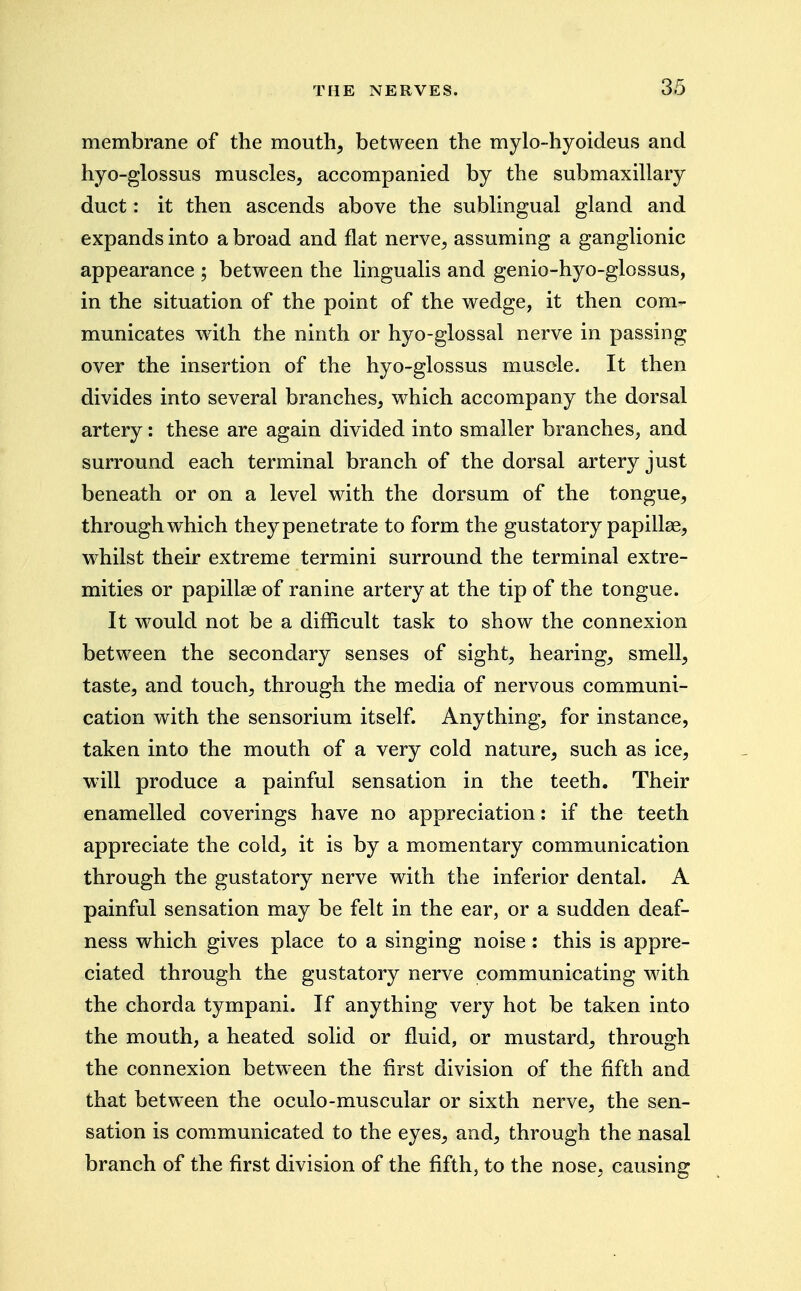 membrane of the mouth, between the mylo-hyoideus and hyo-glossus muscles, accompanied by the submaxillary duct: it then ascends above the sublingual gland and expands into a broad and flat nerve, assuming a ganglionic appearance ; between the lingualis and genio-hyo-glossus, in the situation of the point of the wedge, it then com- municates with the ninth or hyo-glossal nerve in passing over the insertion of the hyo-glossus muscle. It then divides into several branches, which accompany the dorsal artery: these are again divided into smaller branches, and surround each terminal branch of the dorsal artery just beneath or on a level with the dorsum of the tongue, through which they penetrate to form the gustatory papillae, whilst their extreme termini surround the terminal extre- mities or papillae of ranine artery at the tip of the tongue. It would not be a difficult task to show the connexion between the secondary senses of sight, hearing, smell, taste, and touch, through the media of nervous communi- cation with the sensorium itself. Anything, for instance, takeu into the mouth of a very cold nature, such as ice, will produce a painful sensation in the teeth. Their enamelled coverings have no appreciation: if the teeth appreciate the cold, it is by a momentary communication through the gustatory nerve with the inferior dental. A painful sensation may be felt in the ear, or a sudden deaf- ness which gives place to a singing noise: this is appre- ciated through the gustatory nerve communicating with the chorda tympani. If anything very hot be taken into the mouth, a heated solid or fluid, or mustard, through the connexion betw^een the first division of the fifth and that between the oculo-muscular or sixth nerve, the sen- sation is communicated to the eyes, and, through the nasal branch of the first division of the fifth, to the nose, causing