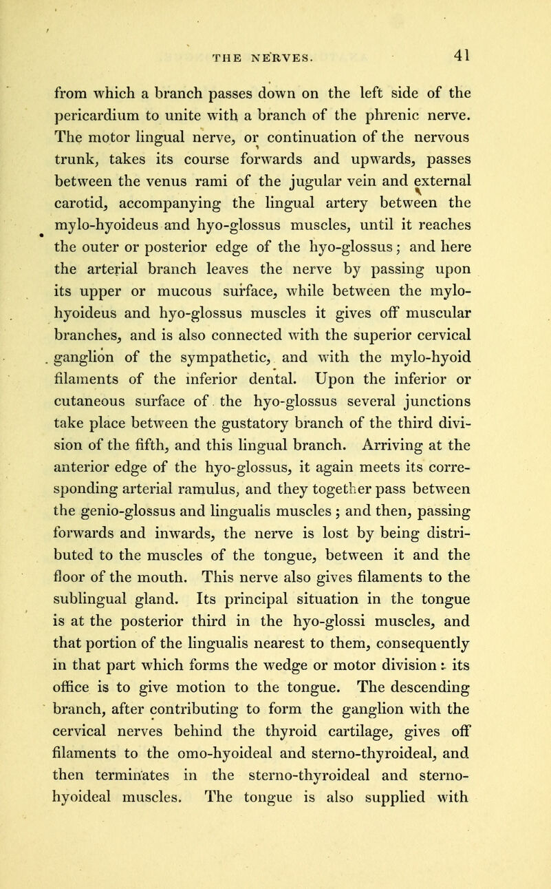 from which a branch passes down on the left side of the pericardium to unite with a branch of the phrenic nerve. The motor lingual nerve, or continuation of the nervous trunk, takes its course forwards and upwards, passes between the venus rami of the jugular vein and external carotid, accompanying the lingual artery between the mylo-hyoideus and hyo-glossus muscles, until it reaches the outer or posterior edge of the hyo-glossus; and here the arterial branch leaves the nerve by passing upon its upper or mucous surface, while between the mylo- hyoideus and hyo-glossus muscles it gives off muscular branches, and is also connected with the superior cervical ganglion of the sympathetic, and with the mylo-hyoid filaments of the mferior dental. Upon the inferior or cutaneous surface of. the hyo-glossus several junctions take place between the gustatory branch of the third divi- sion of the fifth, and this lingual branch. Arriving at the anterior edge of the hyo-glossus, it again meets its corre- sponding arterial ramulus, and they together pass between the genio-glossus and lingualis muscles ; and then, passing forwards and inwards, the nerve is lost by being distri- buted to the muscles of the tongue, between it and the floor of the mouth. This nerve also gives filaments to the sublingual gland. Its principal situation in the tongue is at the posterior third in the hyo-glossi muscles, and that portion of the lingualis nearest to them, consequently in that part which forms the w^edge or motor division i its office is to give motion to the tongue. The descending branch, after contributing to form the ganglion with the cervical nerves behind the thyroid cartilage, gives off filaments to the omo-hyoideal and sterno-thyroideal, and then terminates in the sterno-thyroideal and sterno- hyoideal muscles. The tongue is also supplied with