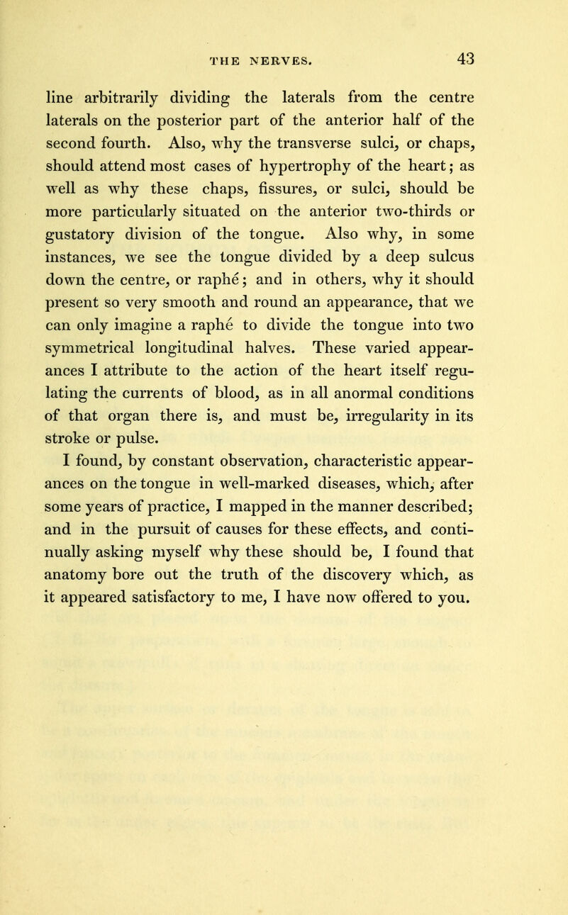 line arbitrarily dividing the laterals from the centre laterals on the posterior part of the anterior half of the second fourth. Also^ why the transverse sulci, or chaps, should attend most cases of hypertrophy of the heart; as well as why these chaps, fissures, or sulci, should be more particularly situated on the anterior two-thirds or gustatory division of the tongue. Also why, in some instances, we see the tongue divided by a deep sulcus down the centre, or raphe; and in others, why it should present so very smooth and round an appearance, that we can only imagine a raphe to divide the tongue into two symmetrical longitudinal halves. These varied appear- ances I attribute to the action of the heart itself regu- lating the currents of blood, as in all anormal conditions of that organ there is, and must be, irregularity in its stroke or pulse. I found, by constant observation, characteristic appear- ances on the tongue in well-marked diseases, which, after some years of practice, I mapped in the manner described; and in the pursuit of causes for these effects, and conti- nually asking myself why these should be, I found that anatomy bore out the truth of the discovery which, as it appeared satisfactory to me, I have now offered to you.