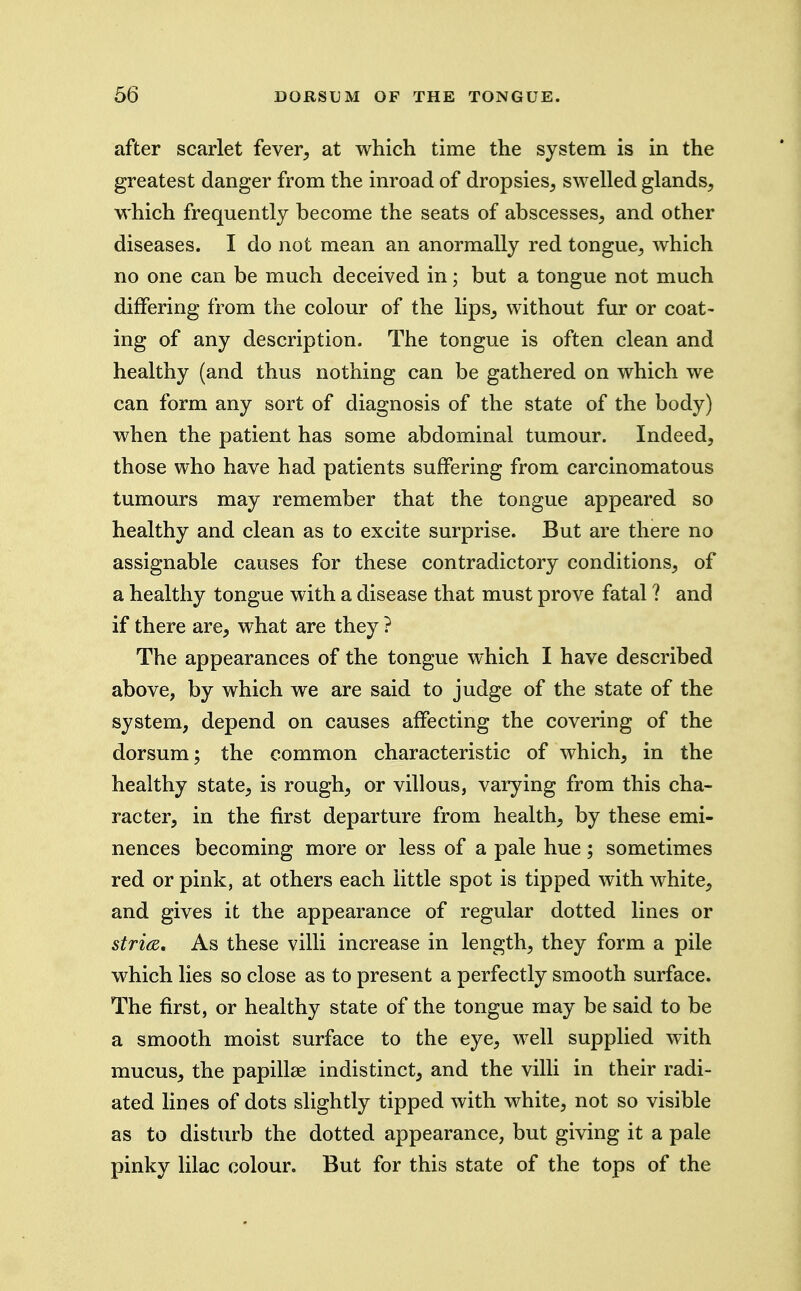 after scarlet fever, at which time the system is in the greatest danger from the inroad of dropsies, swelled glands, which frequently become the seats of abscesses, and other diseases. I do not mean an anormally red tongue, which no one can be much deceived in; but a tongue not much differing from the colour of the lips, without fur or coat- ing of any description. The tongue is often clean and healthy (and thus nothing can be gathered on which we can form any sort of diagnosis of the state of the body) when the patient has some abdominal tumour. Indeed, those who have had patients suffering from carcinomatous tumours may remember that the tongue appeared so healthy and clean as to excite surprise. But are there no assignable causes for these contradictory conditions, of a healthy tongue with a disease that must prove fatal ? and if there are, what are they ? The appearances of the tongue which I have described above, by which we are said to judge of the state of the system, depend on causes affecting the covering of the dorsum; the common characteristic of which, in the healthy state, is rough, or villous, varying from this cha- racter, in the first departure from health, by these emi- nences becoming more or less of a pale hue ; sometimes red or pink, at others each little spot is tipped with white, and gives it the appearance of regular dotted lines or stri(Z, As these villi increase in length, they form a pile which lies so close as to present a perfectly smooth surface. The first, or healthy state of the tongue may be said to be a smooth moist surface to the eye, well supplied with mucus, the papillee indistinct, and the villi in their radi- ated lines of dots slightly tipped with white, not so visible as to disturb the dotted appearance, but giving it a pale pinky lilac colour. But for this state of the tops of the