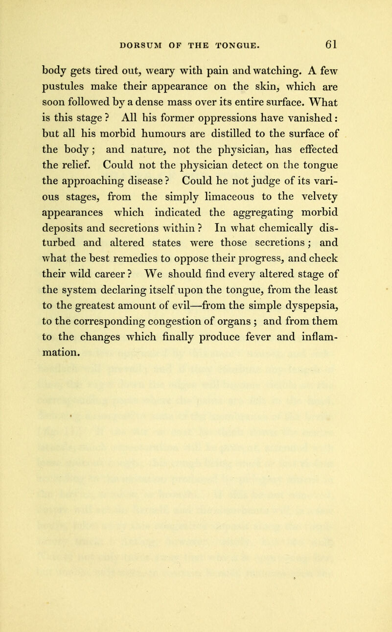 body gets tired out, weary with pain and watching. A few pustules make their appearance on the skin, which are soon followed by a dense mass over its entire surface. What is this stage ? All his former oppressions have vanished: but all his morbid humours are distilled to the surface of the body; and nature, not the physician, has effected the relief. Could not the physician detect on the tongue the approaching disease ? Could he not judge of its vari- ous stages, from the simply limaceous to the velvety appearances which indicated the aggregating morbid deposits and secretions within ? In what chemically dis- turbed and altered states were those secretions; and what the best remedies to oppose their progress, and check their wild career ? We should find every altered stage of the system declaring itself upon the tongue, from the least to the greatest amount of evil—from the simple dyspepsia, to the corresponding congestion of organs ; and from them to the changes which finally produce fever and inflam- mation.