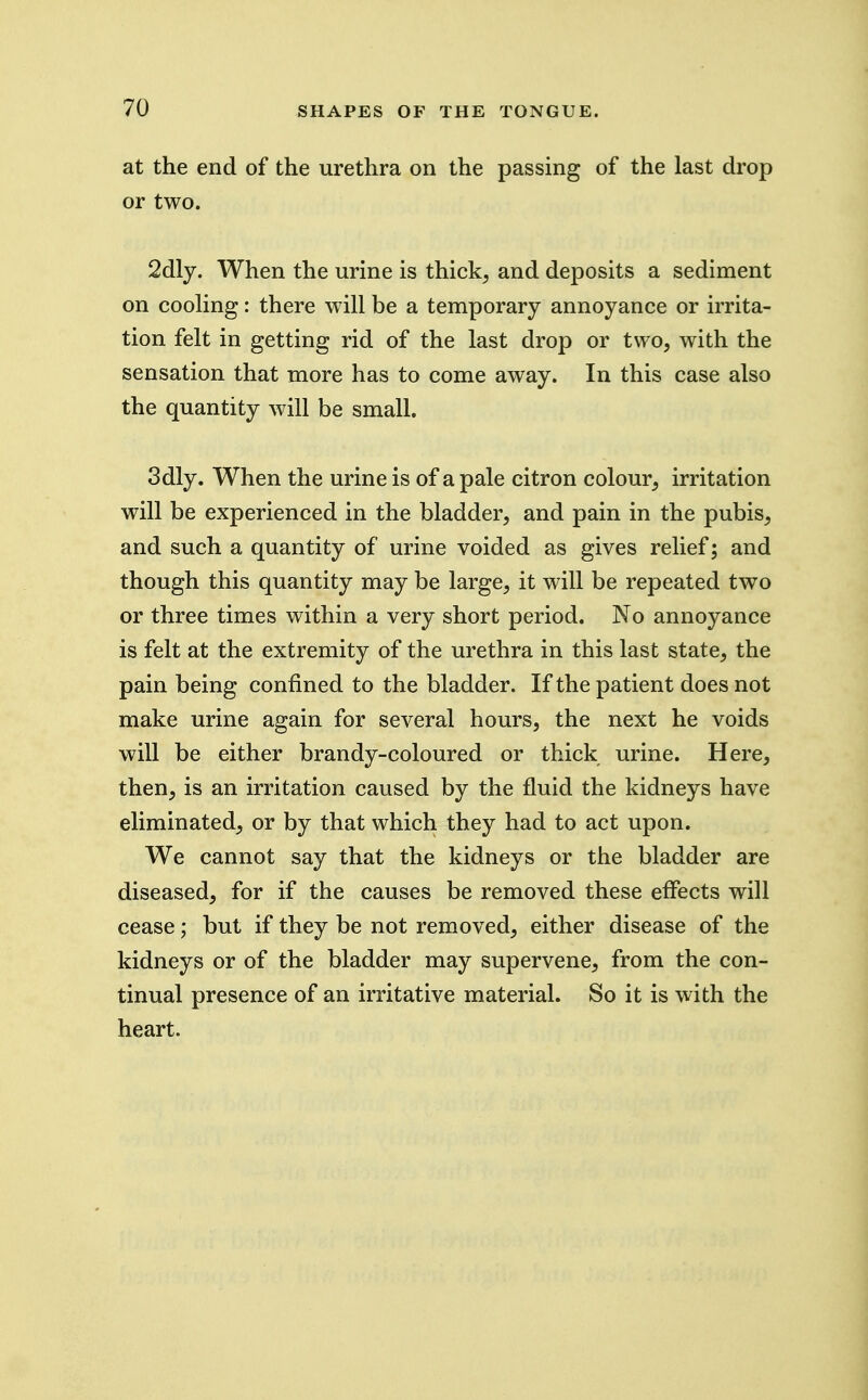 at the end of the urethra on the passing of the last drop or two. 2dly. When the urine is thick^ and deposits a sediment on cooKng: there will be a temporary annoyance or irrita- tion felt in getting rid of the last drop or two, with the sensation that more has to come away. In this case also the quantity will be small. 3dly. When the urine is of a pale citron colour, irritation will be experienced in the bladder, and pain in the pubis, and such a quantity of urine voided as gives relief; and though this quantity may be large, it will be repeated two or three times within a very short period. No annoyance is felt at the extremity of the urethra in this last state, the pain being confined to the bladder. If the patient does not make urine again for several hours, the next he voids will be either brandy-coloured or thick urine. Here, then, is an irritation caused by the fluid the kidneys have eliminated, or by that which they had to act upon. We cannot say that the kidneys or the bladder are diseased, for if the causes be removed these effects will cease; but if they be not removed, either disease of the kidneys or of the bladder may supervene, from the con- tinual presence of an irritative material. So it is with the heart.