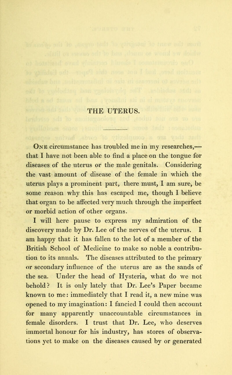 THE UTERUS. One circumstance has troubled me in my researches,— that I have not been able to find a place on the tongue for diseases of the uterus or the male genitals. Considering the vast amount of disease of the female in which the uterus plays a prominent part, there must, I am sure, be some reason why this has escaped me, though I believe that organ to be affected very much through the imperfect or morbid action of other organs. I will here pause to express my admiration of the discovery made by Dr. Lee of the nerves of the uterus. I am happy that it has fallen to the lot of a member of the British School of Medicine to make so noble a contribu- tion to its annals. The diseases attributed to the primary or secondary influence of the uterus are as the sands of the sea. Under the head of Hysteria, what do we not behold? It is only lately that Dr. Lee^s Paper became known to me: immediately that I read it, a new mine was opened to my imagination: I fancied I could then account for many apparently unaccountable circumstances in female disorders. I trust that Dr. Lee, who deserves immortal honour for his industry, has stores of observa- tions yet to make on the diseases caused by or generated