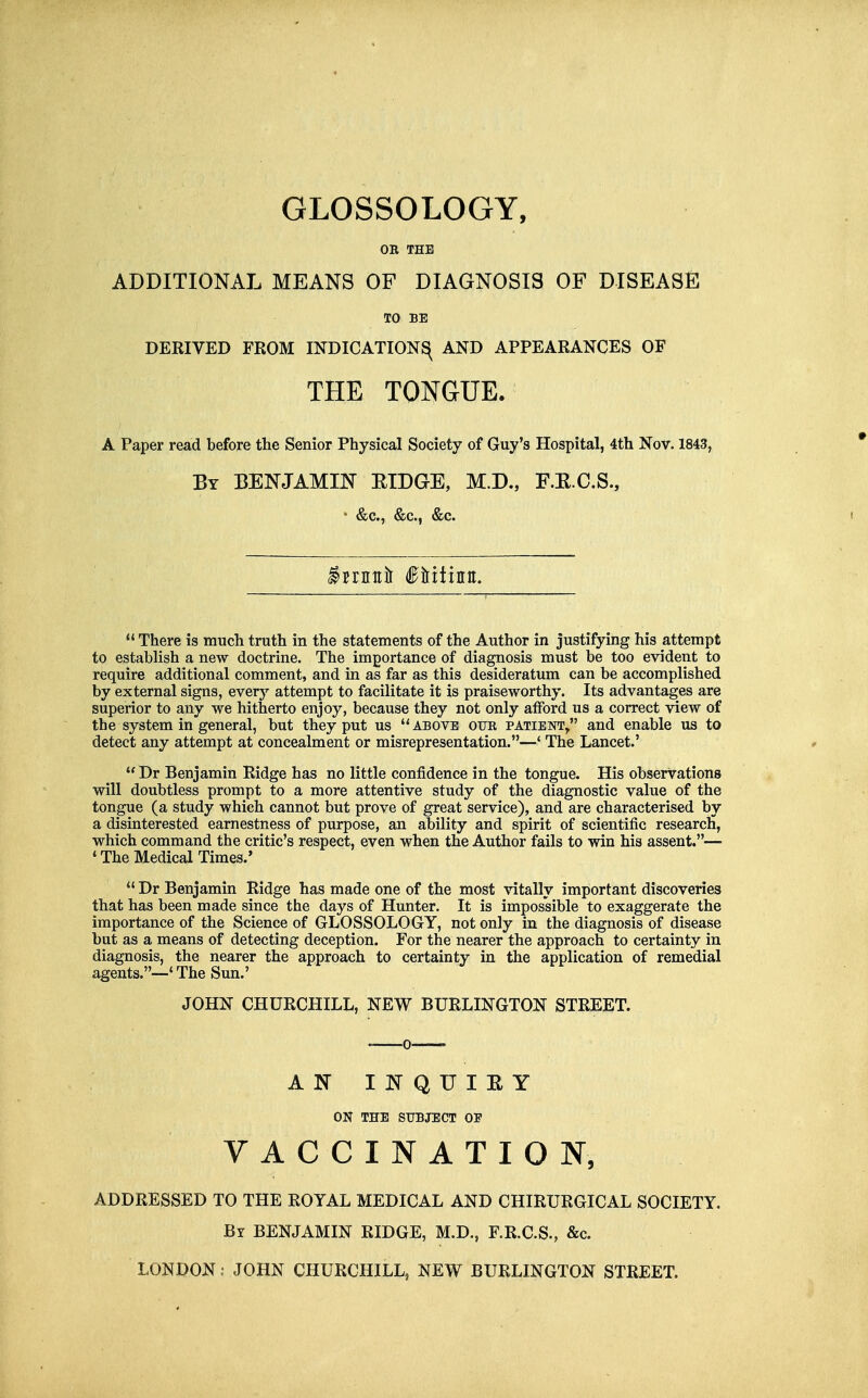 GLOSSOLOGY, OB THE ADDITIONAL MEANS OF DIAGNOSIS OF DISEASE TO BE DERIVED FROM INDICATION^ AND APPEARANCES OF THE TONGUE. A Paper read before the Senior Physical Society of Guy's Hospital, 4th Nov. 1843, By benjamin ETDGE, M.D., F.K.C.S., • &c., &c., &c.  There is much truth in the statements of the Author in justifying his attempt to establish a new doctrine. The importance of diagnosis must be too evident to require additional comment, and in as far as this desideratum can be accomplished by external signs, every attempt to facilitate it is praiseworthy. Its advantages are superior to any we hitherto enjoy, because they not only afford us a correct view of the system in general, but they put us above cub patient/' and enable us to detect any attempt at concealment or misrepresentation.—' The Lancet.'  Dr Benjamin Ridge has no little confidence in the tongue. His observations will doubtless prompt to a more attentive study of the diagnostic value of the tongue (a study which cannot but prove of great service), and are characterised by a disinterested earnestness of purpose, an ability and spirit of scientific research, which command the critic's respect, even when the Author fails to win his assent.— * The Medical Times.'  Dr Benjamin Ridge has made one of the most vitally important discoveries that has been made since the days of Hunter. It is impossible to exaggerate the importance of the Science of GLOSSOLOGY, not only in the diagnosis of disease but as a means of detecting deception. For the nearer the approach to certainty in diagnosis, the nearer the approach to certainty in the application of remedial agents.—' The Sun.' JOHN CHURCHILL, NEW BURLINGTON STREET. AN INQUIEY ON THE SUBJECT OF VACCINATION, ADDRESSED TO THE ROYAL MEDICAL AND CHIRURGICAL SOCIETY. By benjamin RIDGE, M.D., F.R.C.S., &c. LONDON; JOHN CHURCHILL, NEW BURLINGTON STREET.