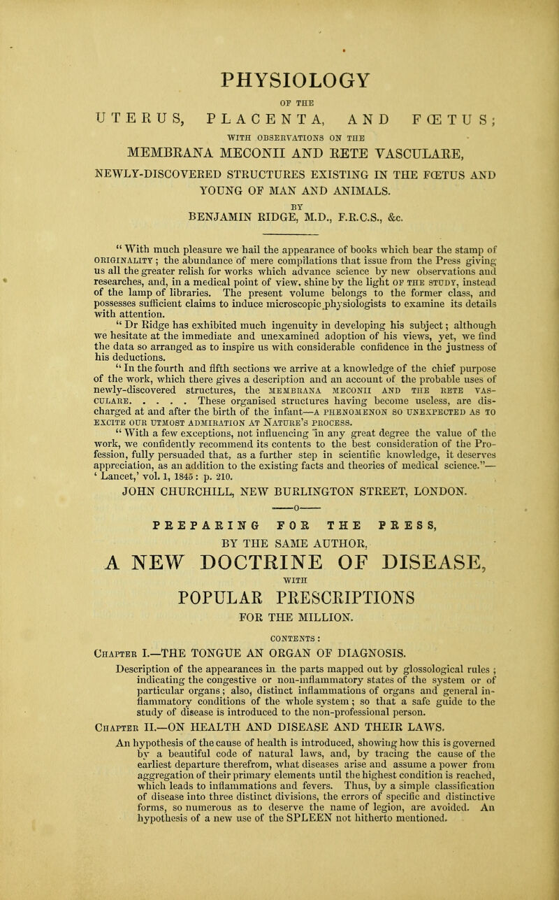 PHYSIOLOGY OF THE UTEKUS, PLACENTA, AND FCETUS; WITH OBSERVATIONS ON THE MEMBEANA MECONII AND EETE YASCULAEE, NEWLY-DISCOVERED STRUCTURES EXISTING IN THE FCETUS AND YOUNG OF MAN AND ANIMALS. BY BENJAMIN RIDGE, M.D., F.R.C.S., &c.  With much pleasure we hail the appearance of books which bear the stamp of ORiaiNALiTY ; the abundance of mere compilations that issue from the Press giving us all the greater relish for works which advance science by new observations and researches, and, in a medical point of view, shine by the light op the study, instead of the lamp of libraries. The present volume belongs to the former class, and possesses sufficient claims to induce microscopic,physiologists to examine its details with attention.  Dr Ridge has exhibited much ingenuity in developing his subject; although we hesitate at the immediate and unexamined adoption of his views, yet, we find the data so arranged as to inspire us with considerable confidence in the justness of his deductions.  In the fourth and fifth sections we arrive at a knowledge of the chief purpose of the work, which there gives a description and an account of the probable uses of newly-discovered structures, the membrana mbconii and the rbte vas- culare These organised structures having become useless, are dis- charged at and after the birth of the infant—A phenomenon so unexpected as to EXCITE OUR UTMOST ADMIRATION AT NATURB's PROCESS.  With a few exceptions, not influencing in any great degree the value of the work, we confidently recommend its contents to the best consideration of the Pro- fession, fully persuaded that, as a further step in scientific knowledge, it deserves appreciation, as an addition to the existing facts and theories of medical science.— ' Lancet,' vol. 1, 1845 : p. 210. JOHN CHURCHILL, NEW BURLINGTON STREET, LONDON. PEEPARING FOK THE PEESS, BY THE SAME AUTHOR, A NEW DOCTRINE OF DISEASE, WITH POPULAR PEESCRIPTIONS FOR THE MILLION. CONTENTS: Chapter L—THE TONGUE AN ORGAN OF DIAGNOSIS. Description of the appearances in the parts mapped out by glossological rules ; indicating the congestive or non-inflammatory states of the system or of particular organs; also, distinct inflammations of organs and general in- flammatory conditions of the whole system; so that a safe guide to the study of disease is introduced to the non-professional person. Chapter II.—ON HEALTH AND DISEASE AND THEIR LAWS. An hypothesis of the cause of health is introduced, showing how this is governed by a beautiful code of natural laws, and, by tracing the cause of the earliest departure therefrom, what diseases arise and assume a power from aggregation of their primary elements until the highest condition is reached, whicli leads to inflammations and fevers. Thus, by a simple classification of disease into three distinct divisions, the errors of specific and distinctive forms, so numerous as to deserve the name of legion, ai-e avoided. An hypothesis of a new use of the SPLEEN not hitherto mentioned.