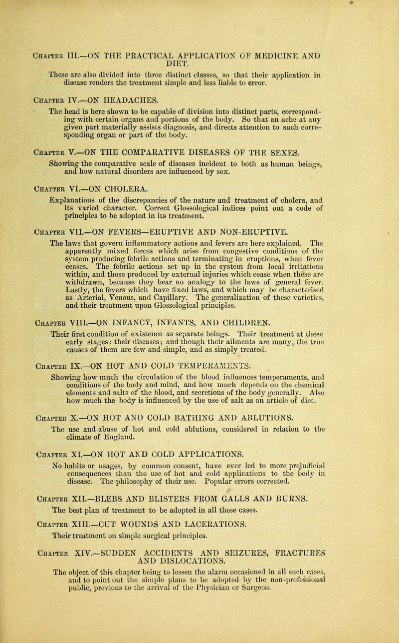 Chapter III.—ON THE PRACTICAL APPLICATION OF MEDICINE AND DIET. These are also divided into three distinct classes, so that their application in disease renders the treatment simple and less liable to error. Chapter IV.—ON HEADACHES. The head is here shown to be capable of division into distinct parts, correspond- ing with certain organs and portions of the body. So that an ache at any- given part matei-ially assists diagnosis, and directs attention to such corre- sponding organ or part of the body. Chapter V.—ON THE COMPARATIVE DISEASES OF THE SEXES. ShoAving the comparative scale of diseases incident to both as human beings, and how natural disorders are influenced by sex. Chapter VI.—ON CHOLERA. Explanations of the discrepancies of the nature and treatment of cholera, and its varied character. Correct Glossological indices point out a code of principles to be adopted in its treatment. Chapter VII.—ON FEVERS—ERUPTIVE AND NON-ERUPTIVE. The laws that govern inflammatory actions and fevers are here explained. The apparently mixed forces which arise from congestive conditions of the system producing febrile actions and terminating in eruptions, when fever ceases. The febrile actions set up in the system from local irritations within, and those produced by external injuries which cease when these are withdrawn, because they bear no analogy to the laws of general fever. Lastly, the fevers which have fixed laws, and which may be characterised as Arterial, Venous, and Capillary. The generalization of these varieties, and their treatment upon Glossological principles. Chapter VIIL—ON INFANCY, INFANTS, AND CHILDREN. Their first condition of existence as separate beings. Their treatment at these early stages: their diseases; and though their ailments are many, the true causes of them are few and simple, and as simply treated. Chapter IX.—ON HOT AND COLD TEMPERAMENTS. Showing how much the circulation of the blood influences temperaments, and conditions of the body and mind, and how much depends on the chemical elements and salts of the blood, and secretions of the body generally. Also how much the bodj' is influenced by the use of salt as an article of diet. Chapter X,—ON HOT AND COLD BATHING AND ABLUTIONS. The use and abuse of hot and cold ablutions, considered in relation to the climate of England. Chapter XL—ON HOT AKD COLD APPLICATIONS. No habits or usages, by common consent, have ever led to more prejudicial consequences than the use of hot and cold applications to the body in disease. The philosophy of their use. Popular errors corrected. Chapter XIL—BLEBS AND BLISTERS FROM GALLS AND BURNS, The best plan of treatment to be adopted in all these cases. Chapter XIIL—CUT WOUNDS AND LACERATIONS. Their treatment on simple surgical principles. Chapter XIV,—SUDDEN ACCIDENTS AND SEIZURES, FRACTURES AND DISLOCATIONS, The object of this chapter being to lessen the alarm occasioned in all such cases, and to point out the simple plans to be adopted by the non-professional public, previous to the arrival of the Physician or Surgeon,