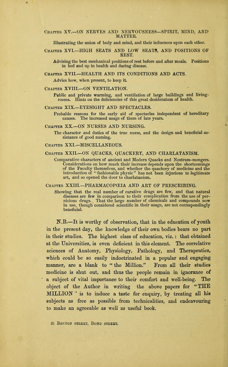 Chapter XV.—ON NERVES AND NERVOUSNESS-^SPIRIT, MIND, AND MATTER. Illustrating the union of body and mind, and their influences upon each other. Chapteb XVI.—high seats AND LOW SEATS, AND POSITIONS OF REST. Advising the best mechanical positions of rest before and after meals. Positions in bed and up in health and during disease. Chapter XVII.—HEALTH AND ITS CONDITIONS AND ACTS. Advice how, when present, to keep it. Chapter XVIII.—ON VENTILATION. Public and private warming, and ventilation of large buildings and living- rooms. Hints on the deficiencies of this great desideratum of health. Chapter XIX.—EYESIGHT AND SPECTACLES. Probable reasons for the early aid of spectacles independent of hereditary causes. The increased usage of them of late years. Chapter XX.—ON NURSES AND NURSING. The character and duties of the true nurse, and the design and beneficial as- sistance of good nursing. Chapter XXL—MISCELLANEOUS. Chapter XXIL—ON QUACKS, QUACKERY, AND CHARLATANISM. Comparative characters of ancient and Modem Quacks and Nostrum-mongers. Considerations on how much their increase depends upon the shortcomings of the Faculty themselves, and whether the quackery of medicine and the introduction of ''fashionable physic has not been injurious to legitimate art, and so opened the door to charlatanism. Chapter XXIIL—PHARMACOPCEIA AND ART OF PRESCRIBING. Showing that the real number of curative diugs are few, and that natural diseases are few in comparison to their complication from the use of per- nicious drugs. That the large number of chemicals and compounds now in use, though considered scientific in their usage, are not correspondingly beneficial. N.B.—It is worthy of observation, tliat in the education of youth in the present day, the knowledge of their own bodies bears no part in their studies. The highest class of education, viz.: that obtained at the Universities, is even deficient in this element. The correlative sciences of Anatomy, Physiology, Pathology, and Therapeutics, which could be so easily indoctrinated in a popular and engaging manner, are a blank to  the Million.^' From all their studies medicine is shut out, and thus the people remain in ignorance of a subject of vital importance to their comfort and well-being. The object of the Author in writing the above papers for THE MILLION is to induce a taste for enquiry, by treating all his subjects as free as possible from technicalities, and endeavouring to make an agreeable as well as useful book. 21 Betjton street, Bond street.