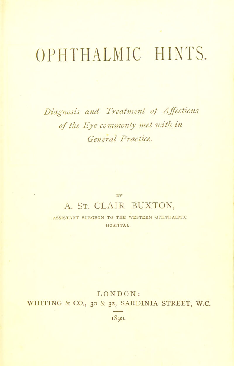 Diagnosis and Treatment of Affections of the Eye commonly met with in General Practice. BY A. St. CLAIR BUXTON, ASSISTANT SURGEON TO THE WESTERN Ol'HTHALMIC HOSPITAL. LONDON: WHITING & CO., 30 & 32, SARDINIA STREET, W.C. 1890.