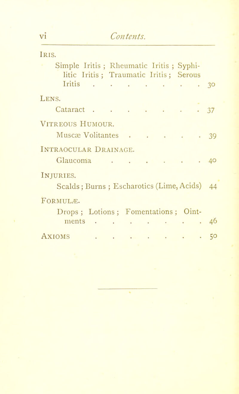 Iris. Simple Iritis ; Rlieumatic Iritis ; Syplii- litic Iritis ; Traumatic Iritis ; Serous Iritis 30 Lens. Cataract 37 ViTREOTJS Humour. Muscee Volitantes 39 Intraocular Drainage. Glaucoma 40 Injuries. Scalds; Burns ; Escharotics (Lime, Acids) 44 FORMULiE. Drops ; Lotions ; Fomentations ; Oint- ments ....... 46 Axioms 50