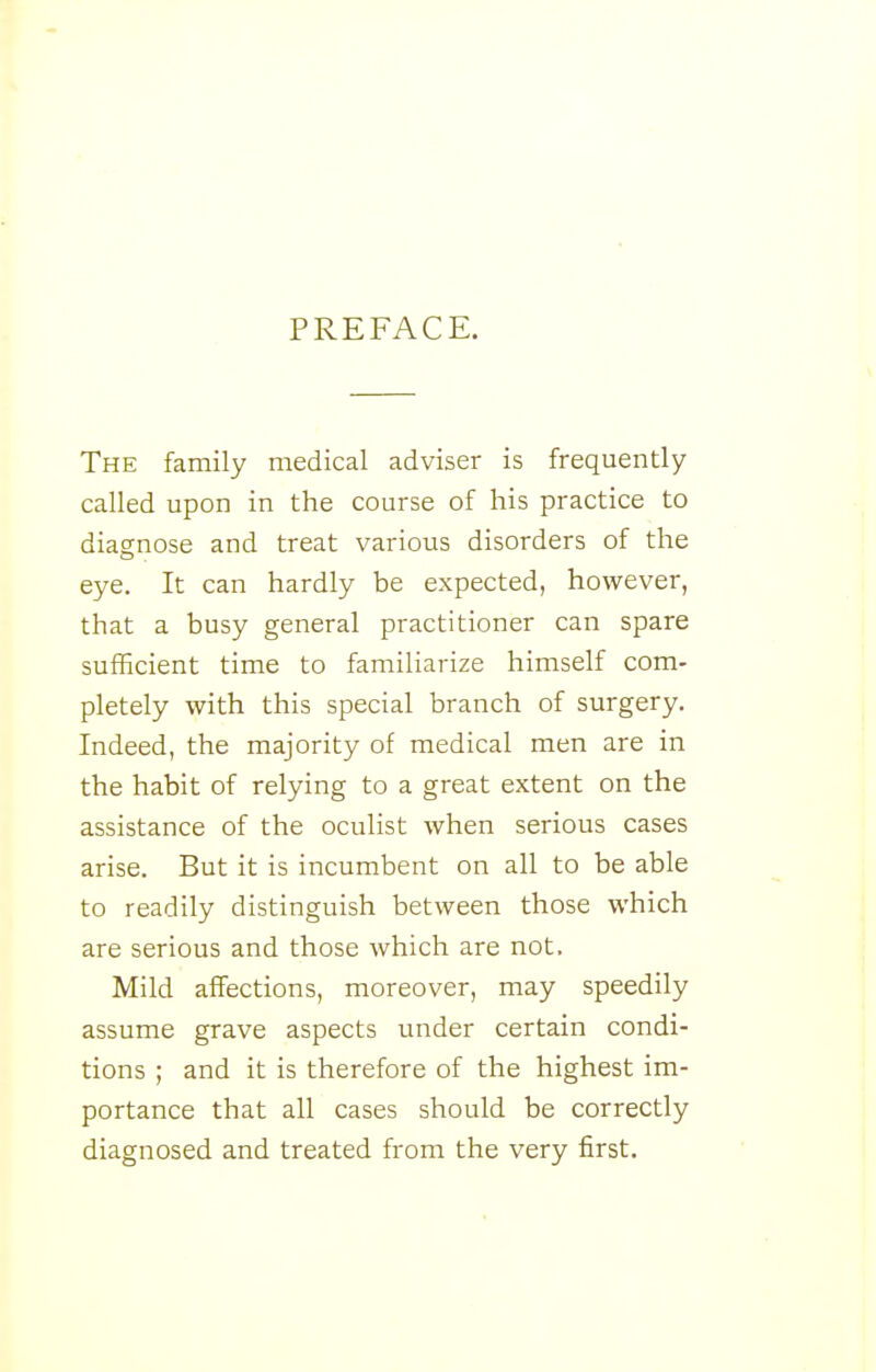 PREFACE. The family medical adviser is frequently called upon in the course of his practice to diagnose and treat various disorders of the eye. It can hardly be expected, however, that a busy general practitioner can spare suiBcient time to familiarize himself com- pletely with this special branch of surgery. Indeed, the majority of medical men are in the habit of relying to a great extent on the assistance of the oculist when serious cases arise. But it is incumbent on all to be able to readily distinguish between those which are serious and those which are not. Mild affections, moreover, may speedily assume grave aspects under certain condi- tions ; and it is therefore of the highest im- portance that all cases should be correctly diagnosed and treated from the very first.