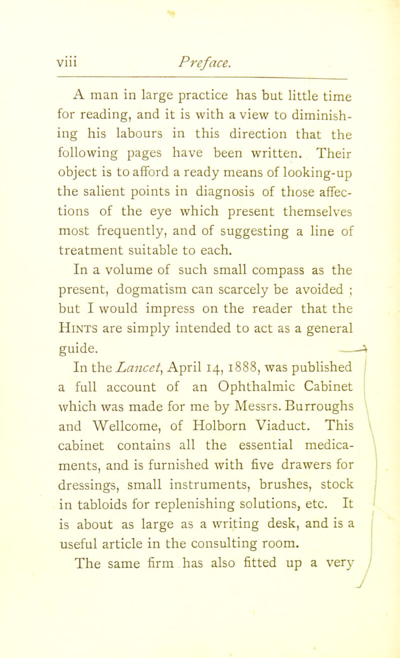 A man in large practice has but little time for reading, and it is with a view to diminish- ing his labours in this direction that the following pages have been written. Their object is to afford a ready means of looking-up the salient points in diagnosis of those affec- tions of the eye which present themselves most frequently, and of suggesting a line of treatment suitable to each. In a volume of such small compass as the present, dogmatism can scarcely be avoided ; but I would impress on the reader that the Hints are simply intended to act as a general guide. —A In the Lancet.^ April 14, 1888, was published | a full account of an Ophthalmic Cabinet which was made for me by Messrs. Burroughs ^ and Wellcome, of Holborn Viaduct. This > cabinet contains all the essential medica- ments, and is furnished with five drawers for dressings, small instruments, brushes, stock in tabloids for replenishing solutions, etc. It \ is about as large as a writing desk, and is a | useful article in the consulting room. The same firm has also fitted up a very