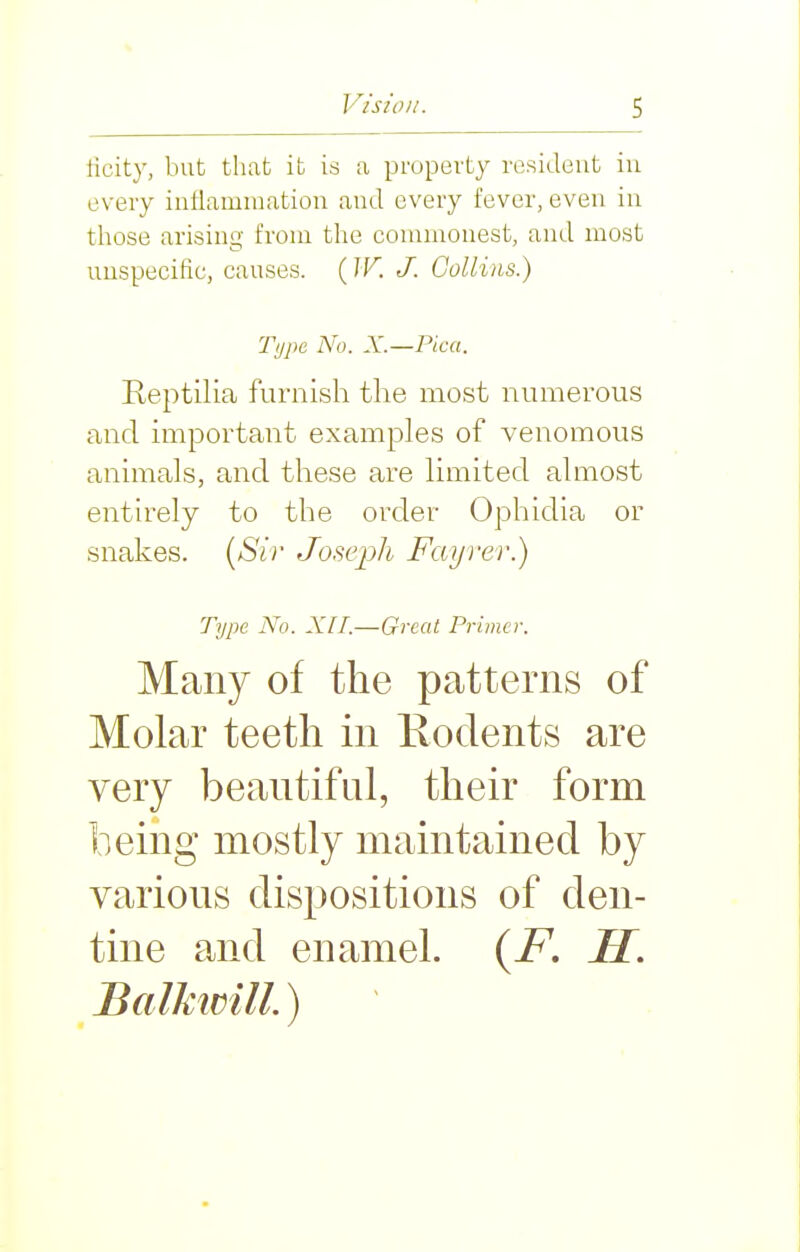 licity, but that it is a property resident iu every intlamiuation and every fever, even iu those arising from the commonest, and most uuspecific, causes. (W. J. Collins.) Type No. X.—Pica. Reptilia furnish the most numerous and important examples of venomous animals, and these are limited almost entirely to the order Ophidia or snakes. [Sir Joseph Fayrer.) Type No. XII.—Great Primer. Many of the patterns of Molar teeth in Kodents are very beautiful, their form being mostly maintained by various dispositions of den- tine and enamel. {F. H. Balkivill.)