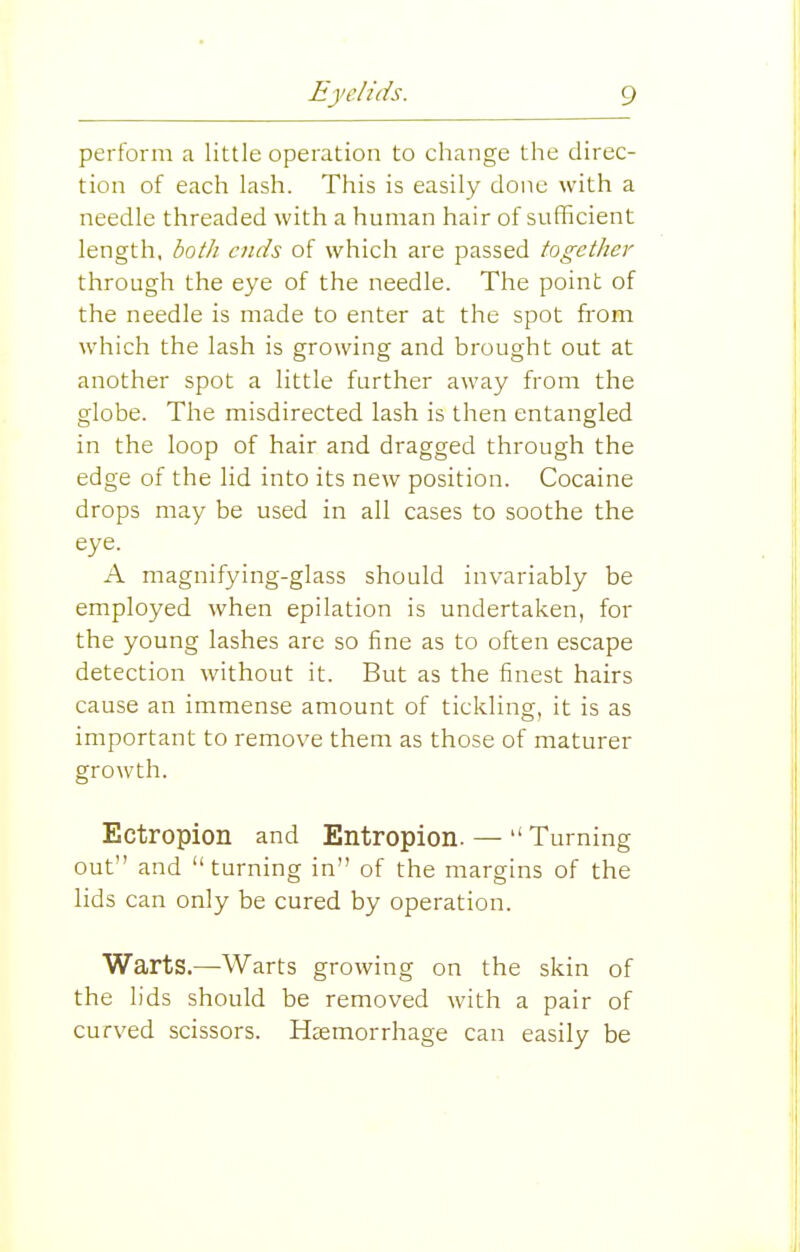 perform a little operation to change the direc- tion of each lash. This is easily done with a needle threaded with a human hair of sufficient length, bo/k ends of which are passed together through the eye of the needle. The point of the needle is made to enter at the spot from which the lash is growing and brought out at another spot a little further away from the globe. The misdirected lash is then entangled in the loop of hair and dragged through the edge of the lid into its new position. Cocaine drops may be used in all cases to soothe the eye. A magnifying-glass should invariably be employed when epilation is undertaken, for the young lashes are so fine as to often escape detection without it. But as the finest hairs cause an immense amount of tickling, it is as important to remove them as those of maturer growth. Ectropion and Entropion. —  Turning out and  turning in of the margins of the lids can only be cured by operation. Warts.—Warts growing on the skin of the lids should be removed with a pair of curved scissors. Heemorrhage can easily be