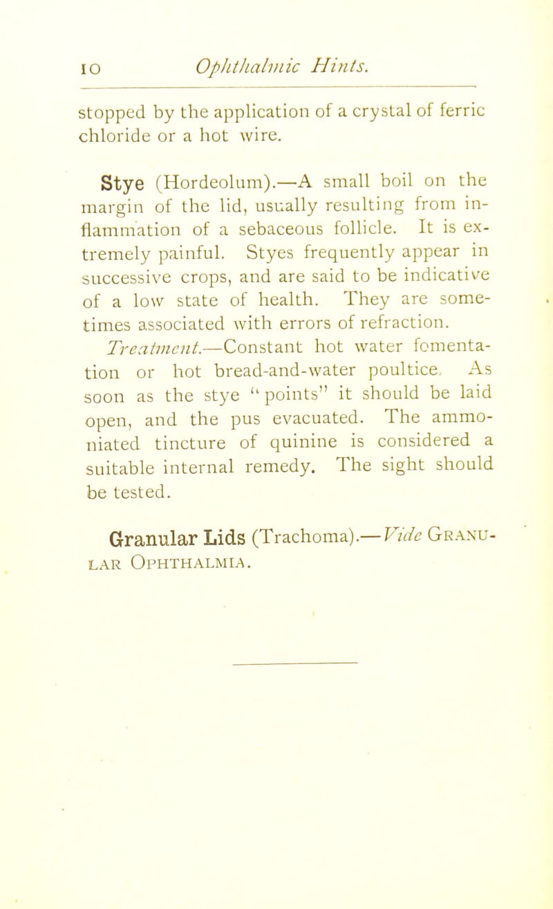 stopped by the application of a crystal of ferric chloride or a hot wire. Stye (Hordeolum).—A small boil on the margin of the lid, usually resulting from in- flammation of a sebaceous follicle. It is ex- tremely painful. Styes frequently appear in successive crops, and are said to be indicative of a low state of health. They are some- times associated with errors of refraction. Trealincnt.—Constant hot water fomenta- tion or hot bread-and-water poultice As soon as the stye  points it should be laid open, and the pus evacuated. The ammo- niated tincture of quinine is considered a suitable internal remedy. The sight should be tested. Granular Lids (Trachoma).—F/^/c Gr.\nu- LAR Ophthalmia.