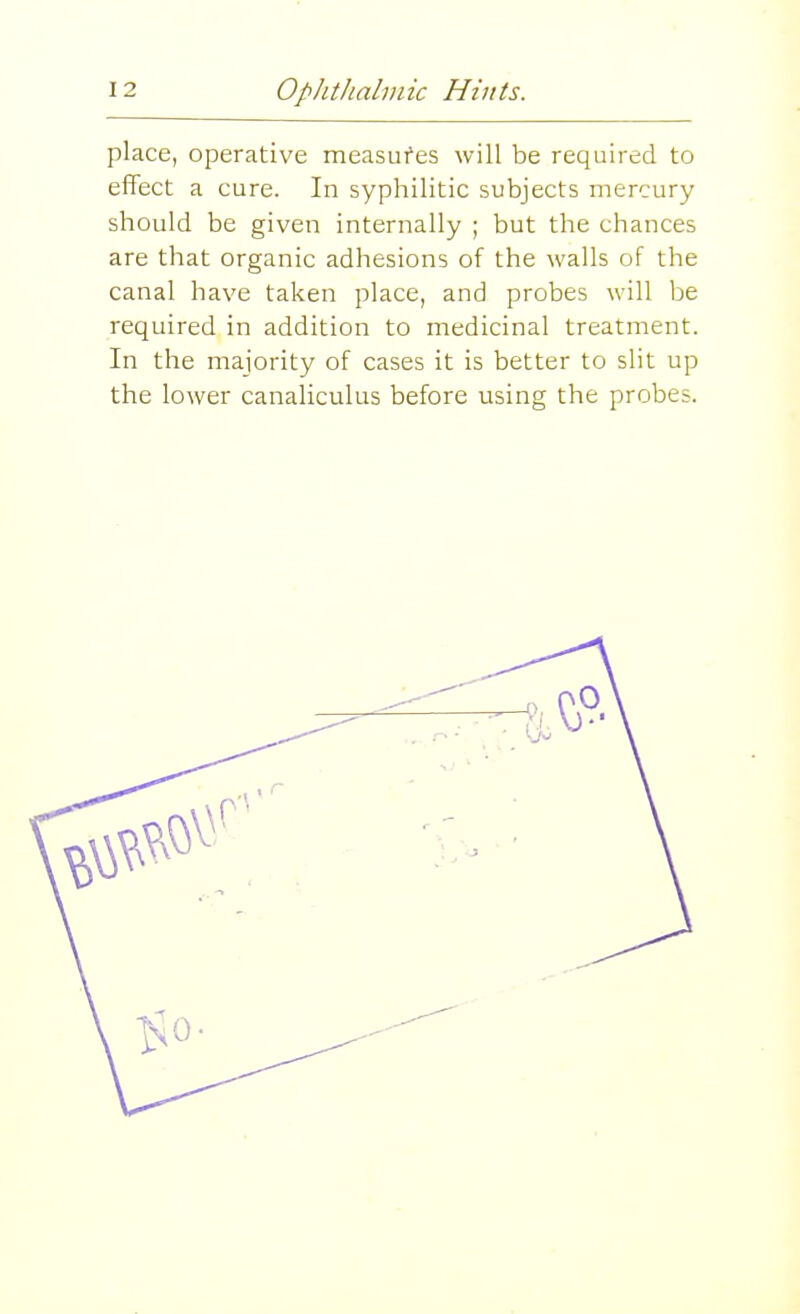 place, operative measufes will be required to effect a cure. In syphilitic subjects mercury should be given internally ; but the chances are that organic adhesions of the walls of the canal have taken place, and probes will be required in addition to medicinal treatment. In the majority of cases it is better to slit up the lower canaliculus before using the probes.