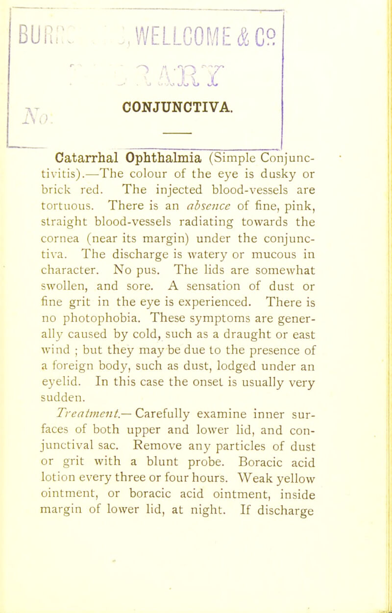 BUii;:: . ;,wellcome&co Catarrhal Ophthalmia (Simple Conjunc- tivitis).—The colour of the eye is dusky or brick red. The injected blood-vessels are tortuous. There is an absence of fine, pink, straight blood-vessels radiating towards the cornea (near its margin) under the conjunc- tiva. The discharge is watery or mucous in character. No pus. The lids are somewhat swollen, and sore. A sensation of dust or fine grit in the eye is experienced. There is no photophobia. These symptoms are gener- ally caused by cold, such as a draught or east wind ; but they maybe due to the presence of a foreign body, such as dust, lodged under an eyelid. In this case the onset is usually very sudden. Treatment — Carefully examine inner sur- faces of both upper and lower lid, and con- junctival sac. Remove any particles of dust or grit with a blunt probe. Boracic acid lotion every three or four hours. Weak yellow ointment, or boracic acid ointment, inside margin of lower lid, at night. If discharge iYo: CONJUNCTIVA.