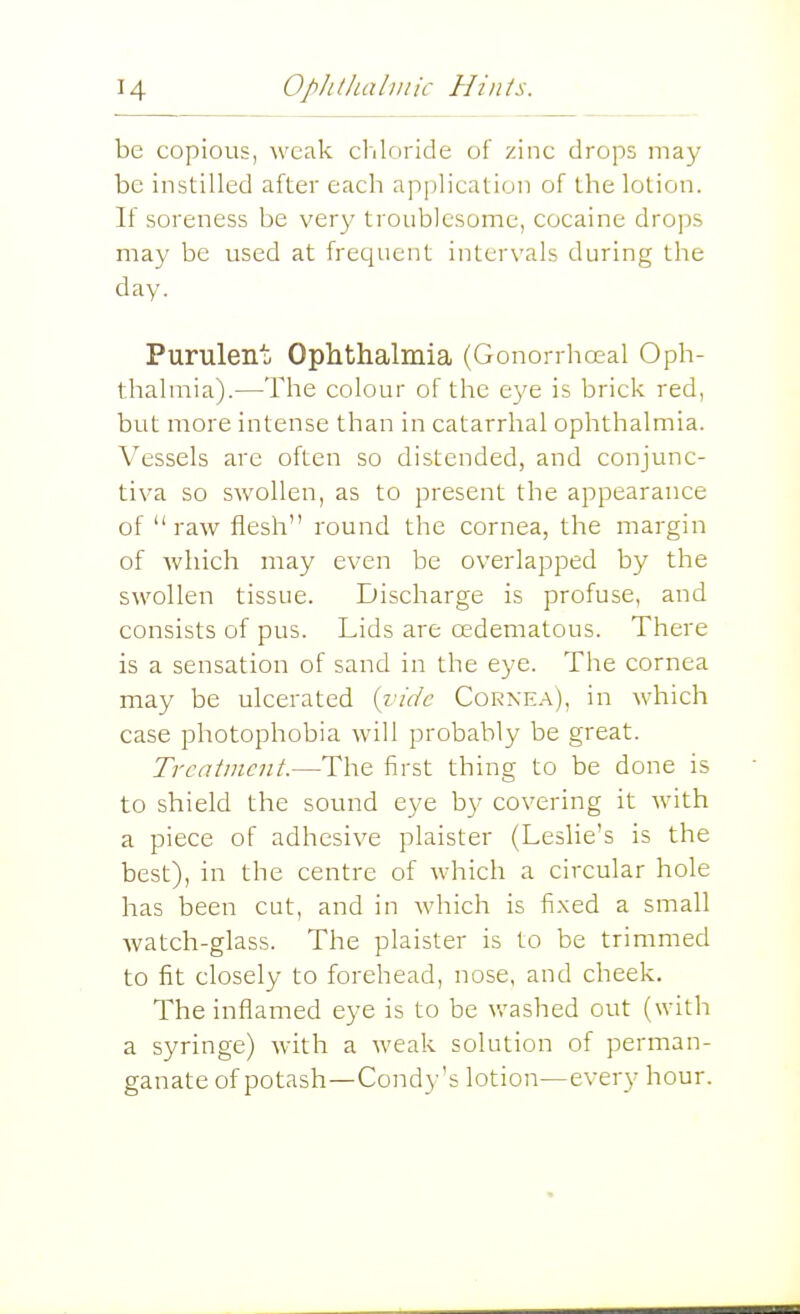 be copious, weak chloride of zinc drops may be instilled after each application of the lotion. If soreness be very troublesome, cocaine drops may be used at frequent intervals during the day. Puruleno Ophthalmia (Gonorrha^al Oph- thalmia).—The colour of the e3'e is brick red, but more intense than in catarrhal ophthalmia. Vessels are often so distended, and conjunc- tiva so swollen, as to present the appearance of raw flesh round the cornea, the margin of which may even be overlapped by the swollen tissue. Discharge is profuse, and consists of pus. Lids are oedematous. There is a sensation of sand in the eye. The cornea may be ulcerated {vide Cornea), in which case photophobia will probably be great. Treatment.—The first thing to be done is to shield the sound eye by covering it with a piece of adhesive plaister (Leslie's is the best), in the centre of which a circular hole has been cut, and in which is fi.xed a small watch-glass. The plaister is to be trimmed to fit closely to forehead, nose, and cheek. The inflamed eye is to be v/ashed out (with a syringe) with a weak solution of perman- ganate of potash—Condy's lotion—every hour.