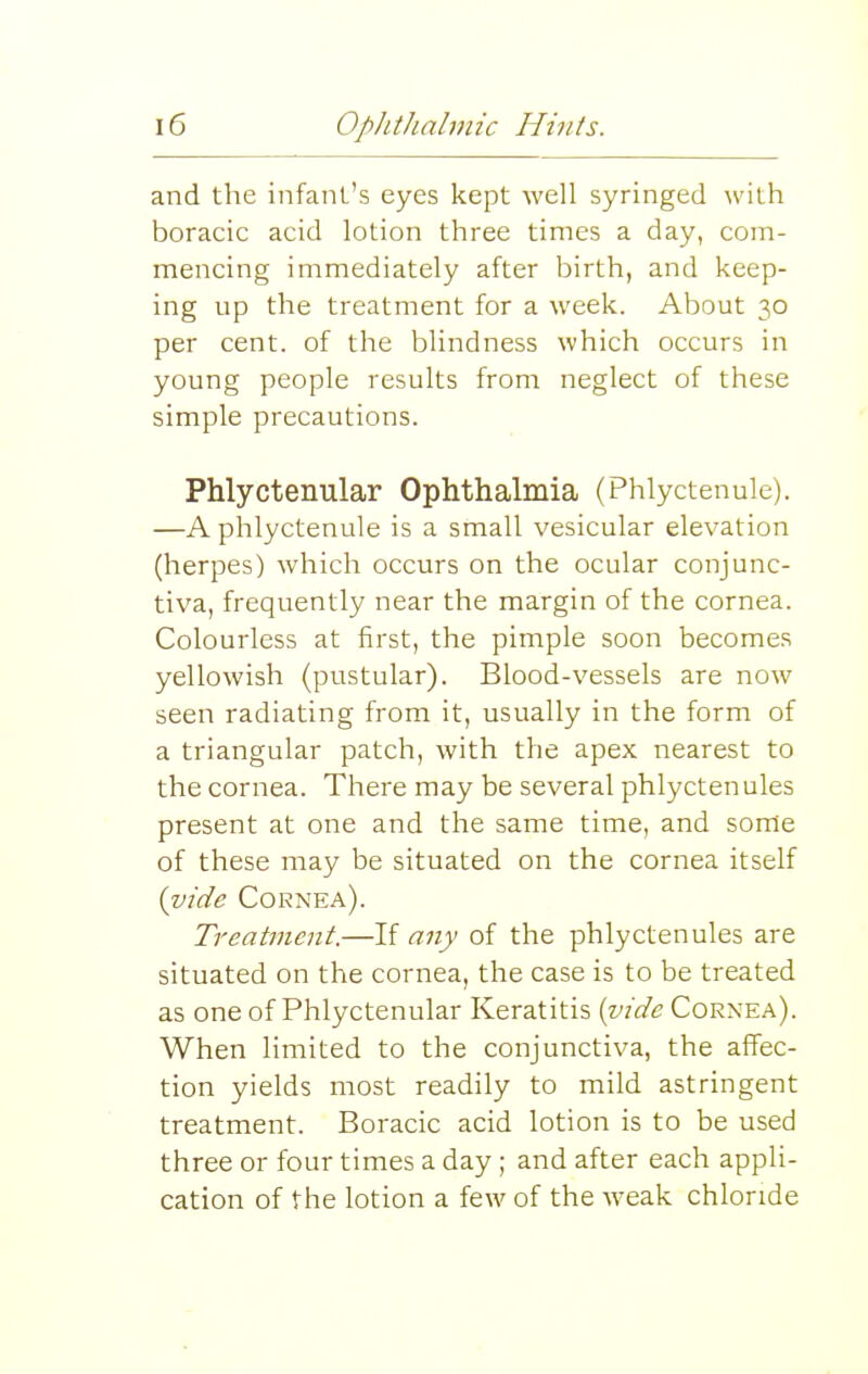 and the infant's eyes kept well syringed with boracic acid lotion three times a day, com- mencing immediately after birth, and keep- ing up the treatment for a week. About 30 per cent, of the blindness which occurs in young people results from neglect of these simple precautions. Phlyctenular Ophthalmia (Phlyctenule). —A phlyctenule is a small vesicular elevation (herpes) which occurs on the ocular conjunc- tiva, frequently near the margin of the cornea. Colourless at first, the pimple soon becomes yellowish (pustular). Blood-vessels are now seen radiating from it, usually in the form of a triangular patch, with the apex nearest to the cornea. There may be several phlyctenules present at one and the same time, and some of these may be situated on the cornea itself {vide Cornea). Treatment.—If any of the phlyctenules are situated on the cornea, the case is to be treated as one of Phlyctenular Keratitis (vide Cornea). When limited to the conjunctiva, the affec- tion yields most readily to mild astringent treatment. Boracic acid lotion is to be used three or four times a day; and after each appli- cation of the lotion a few of the weak chloride