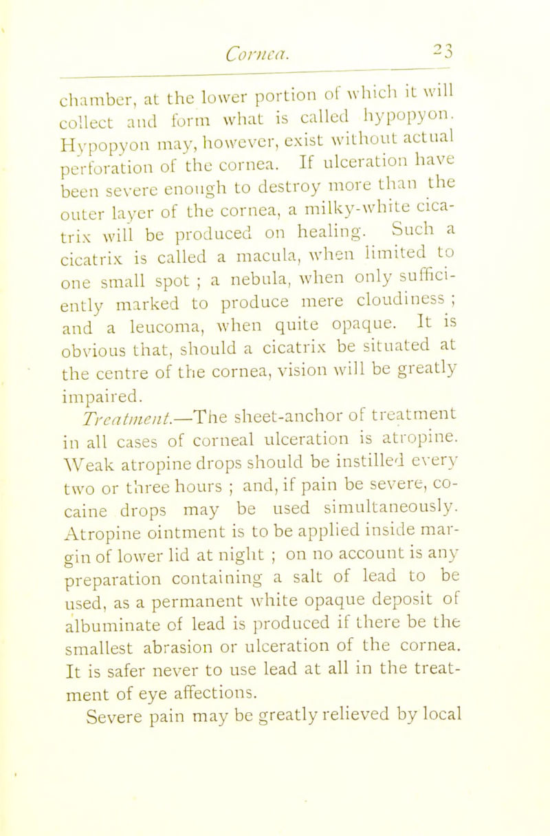 chamber, at the lower portion of which it will collect and form what is called hypopyon. Hypopyon may, however, exist without actual perforation of the cornea. If ulceration have been severe enough to destroy more than the outer layer of the cornea, a milky-white cica- tri.K will be produced on healing. Such a cicatrix is called a macula, when limited to one small spot ; a nebula, when only suffici- ently marked to produce mere cloudiness ; and a leucoma, when quite opaque. It is obvious that, should a cicatrix be situated at the centre of the cornea, vision will be greatly impaired. Treatment.—The sheet-anchor of treatment in all cases of corneal ulceration is atropine. Weak atropine drops should be instilled every two or three hours ; and, if pain be severe, co- caine drops may be used simultaneously. Atropine ointment is to be applied inside mar- gin of lower lid at night ; on no account is any preparation containing a salt of lead to be used, as a permanent white opaque deposit of albuminate of lead is produced if there be the smallest abrasion or ulceration of the cornea. It is safer never to use lead at all in the treat- ment of eye affections. Severe pain may be greatly relieved by local