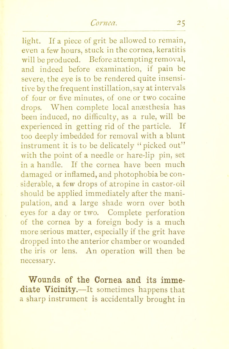 light. If a piece of grit be allowed to remain, even a few hours, stuck in the cornea, keratitis will be produced. Before attempting removal, and indeed before examination, if pain be severe, the e3''e is to be rendered quite insensi- tive by the frequent instillation, say at intervals of four or five minutes, of one or two cocaine drops. When complete local anaesthesia has been induced, no difficulty, as a rule, will be experienced in getting rid of the particle. If too deeply imbedded for removal with a blunt instrument it is to be delicately picked out with the point of a needle or hare-lip pin, set in a handle. If the cornea have been much damaged or inflamed, and photophobia be con- siderable, a few drops of atropine in castor-oil should be applied immediately after the mani- pulation, and a large shade worn over both eyes for a day or two. Complete perforation of the cornea by a foreign body is a much more serious matter, especially if the grit have dropped into the anterior chamber or wounded the iris or lens. An operation will then be necessary. Wounds of the Cornea and its imme- diate Vicinity.—It sometimes happens that a sharp instrument is accidentally brought in