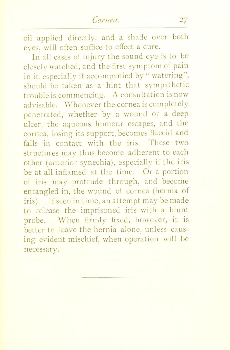 2; oil applied directly, and a shade over both eyes, will often suffice to effect a cure. In all cases of injury the sound eye is to be closely watched, and the first symptom of pain in it, especially if accom]ianied by  watering, should be taken as a hint that sympathetic trouble is commencing. A consultation is now advisable. Whenever the cornea is completely penetrated, whether by a wound or a deep ulcer, the aqueous humour escapes, and the cornea, losing its support, becomes flaccid and falls in contact with the iris. These two structures may thus become adherent to each other (anterior synechia), especial!}' if the iris be at all inflamed at the time. Or a portion of iris may protrude through, and become entangled in, the wound of cornea (hernia of iris). If seen in time, an attempt may be made to release the imprisoned iris with a blunt probe. When firndy fixed, however, it is better to leave the hernia alone, unless caus- ing evident mischief, when operation will be necessar}-.