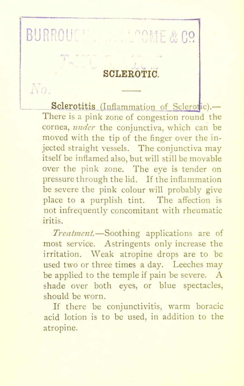 BURROUC:. ,,.,L0^1E&C° SOLEEOTIC. 7.T ISO. Sclerotitis, (Inflammation of Sclerot ic).— There is a pink zone of congestion round the cornea, under the conjunctiva, whicli can be moved with the tip of the finger over the in- jected straight vessels. The conjunctiva may itself be inflamed also, but will still be movable over the pink zone. The eye is tender on pressure through the lid. If the inflammation be severe the pink colour will probably give place to a purplish tint. The affection is not infrequently concomitant with rheumatic iritis. Treatment.—Soothing applications are of most service. Astringents only increase the irritation. Weak atropine drops are to be used two or three times a day. Leeches may be applied to the temple if pain be severe. A shade over both eyes, or blue spectacles, should be worn. If there be conjunctivitis, warm boracic acid lotion is to be used, in addition to the atropine.