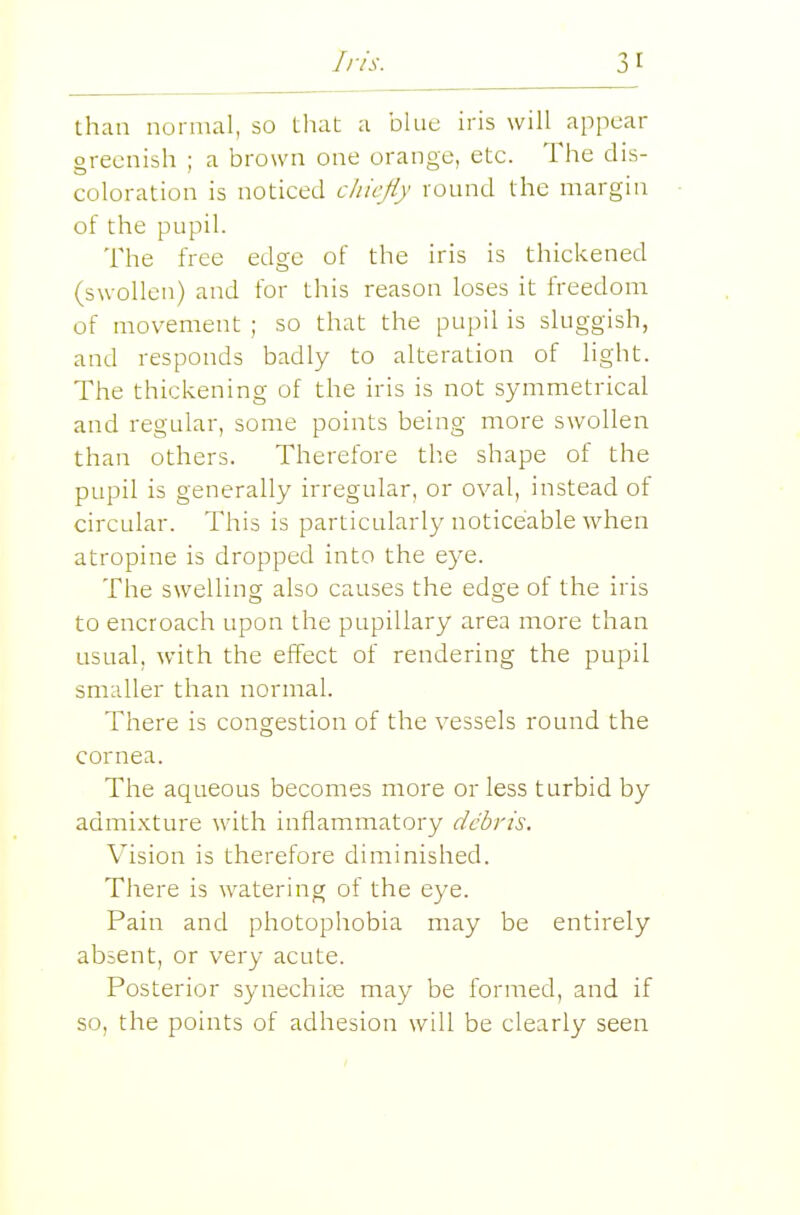 than normal, so that a blue iris will appear greenish ; a brown one orange, etc. The dis- coloration is noticed c/iicjiy round the margin of the pupil. The free edge of the iris is thickened (swollen) and for this reason loses it freedom of movement ; so that the pupil is sluggish, and responds badly to alteration of light. The thickening of the iris is not symmetrical and regular, some points being more swollen than others. Therefore the shape of the pupil is generally irregular, or oval, instead of circular. This is particularly noticeable when atropine is dropped into the eye. The swelling also causes the edge of the iris to encroach upon the pupillary area more than usual, with the effect of rendering the pupil smaller than normal. There is congestion of the vessels round the cornea. The aqueous becomes more or less turbid by admixture with inflammatory debris. Vision is therefore diminished. There is watering of the eye. Pain and photophobia may be entirely absent, or very acute. Posterior synechice may be formed, and if so, the points of adhesion will be clearly seen