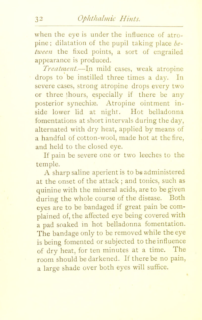 when the eye is under the influence of atro- pine; dilatation of the pupil taking place be- tween the fixed points, a sort of engrailed appearance is produced. Treatment.—In mild cases, weak atropine drops to be instilled three times a da}-. In severe cases, strong atropine drops every two or three (hours, especially if there be any posterior s^mechite. Atropine ointment in- side lower lid at night. Hot belladonna fomentations at short intervals during the day, alternated with dry heat, applied by means of a handful of cotton-wool, made hot at the fire, and held to the closed eye. If pain be severe one or two leeches to the temple. A sharp saline aperient is to be administered at the onset of the attack ; and tonics, such as quinine with the mineral acids, are to be given during the whole course of the disease. Both eyes are to be bandaged if great pain be com- plained of, the affected eye being covered with a pad soaked ni hot belladonna fomentation. The bandage only to be removed while the eye is being fomented or subjected to the influence of dry heat, for ten minutes at a time. The room should be darkened. If there be no pain, a large shade over both eyes will suffice.