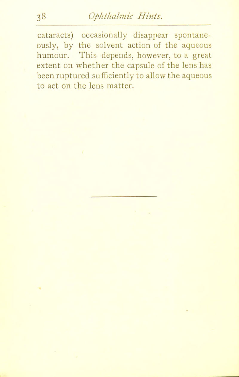 cataracts) occasionally disappear spontane- ously, by the solvent action of the aqueous humour. This depends, however, to a great extent on whether the capsule of the lens has been ruptured sufficiently to allow the aqueous to act on the lens matter.