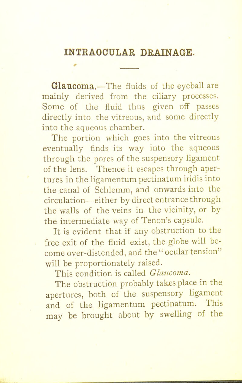 INTRAOCULAR DRAINAGE. Glaucoma—The fluids of the eyeball are mainly derived from the ciliary processes. Some of the fluid thus given off passes directly into the vitreous, and some directly into the aqueous chamber. The portion which goes into the vitreous eventually finds its way into the aqueous through the pores of the suspensory ligament of the lens. Thence it escapes through aper- tures in the ligamentum pectinatum iridis into the canal of Schlemm, and onwards into the circulation—either by direct entrance through the walls of the veins in the vicinity, or by the intermediate way of Tenon's capsule. It is evident that if any obstruction to the free exit of the fluid exist, the globe will be- come over-distended, and the ocular tension will be proportionately raised. This condition is called Glaucoma. The obstruction probably takes place in the apertures, both of the suspensory ligament and of the ligamentum pectinatum. This may be brought about by swelUng of the