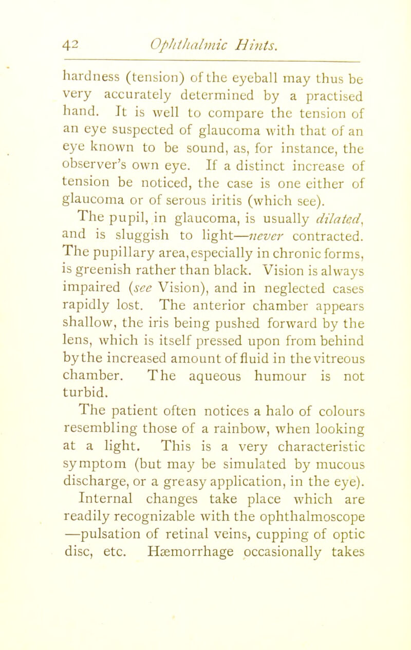 hardness (tension) of the eyeball may thus be very accurately determined by a practised hand. It is well to compare the tension of an eye suspected of glaucoma with that of an eye known to be sound, as, for instance, the observer's own eye. If a distinct increase of tension be noticed, the case is one either of glaucoma or of serous iritis (which see). The pupil, in glaucoma, is usually dilated, and is sluggish to light—never contracted. The pupillary area, especially in chronic forms, is greenish rather than black. Vision is always impaired {see Vision), and in neglected cases rapidly lost. The anterior chamber appears shallow, the iris being pushed forward by the lens, which is itself pressed upon from behind by the increased amount of fluid in the vitreous chamber. The aqueous humour is not turbid. The patient often notices a halo of colours resembling those of a rainbow, when looking at a light. This is a very characteristic symptom (but may be simulated by mucous discharge, or a greasy application, in the eye). Internal changes take place which are readily recognizable with the ophthalmoscope —pulsation of retinal veins, cupping of optic disc, etc. Haemorrhage occasionally takes