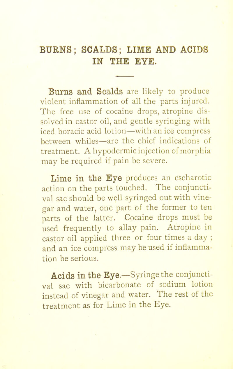 BURNS; SCALDS; LIME AND ACIDS IN THE EYE. Burns and Scalds are likely to produce violent inflammation of all the parts injured. The free use of cocaine drops, atropine dis- solved in castor oil, and gentle syringing with iced boracic acid lotion—with an ice compress between whiles—are the chief indications of treatment. A hypodermic injection of morphia may be required if pain be severe. Lime in the Eye produces an escharotic action on the parts touched. The conjuncti- val sac should be well syringed out with vine- gar and water, one part of the former to ten parts of the latter. Cocaine drops must be used frequently to allay pain. Atropine in castor oil applied three or four times a day ; and an ice compress may be used if inflamma- tion be serious. Acids in the Eye.—Syringe the conjuncti- val sac with bicarbonate of sodium lotion instead of vinegar and water. The rest of the treatment as for Lime in the Eye.