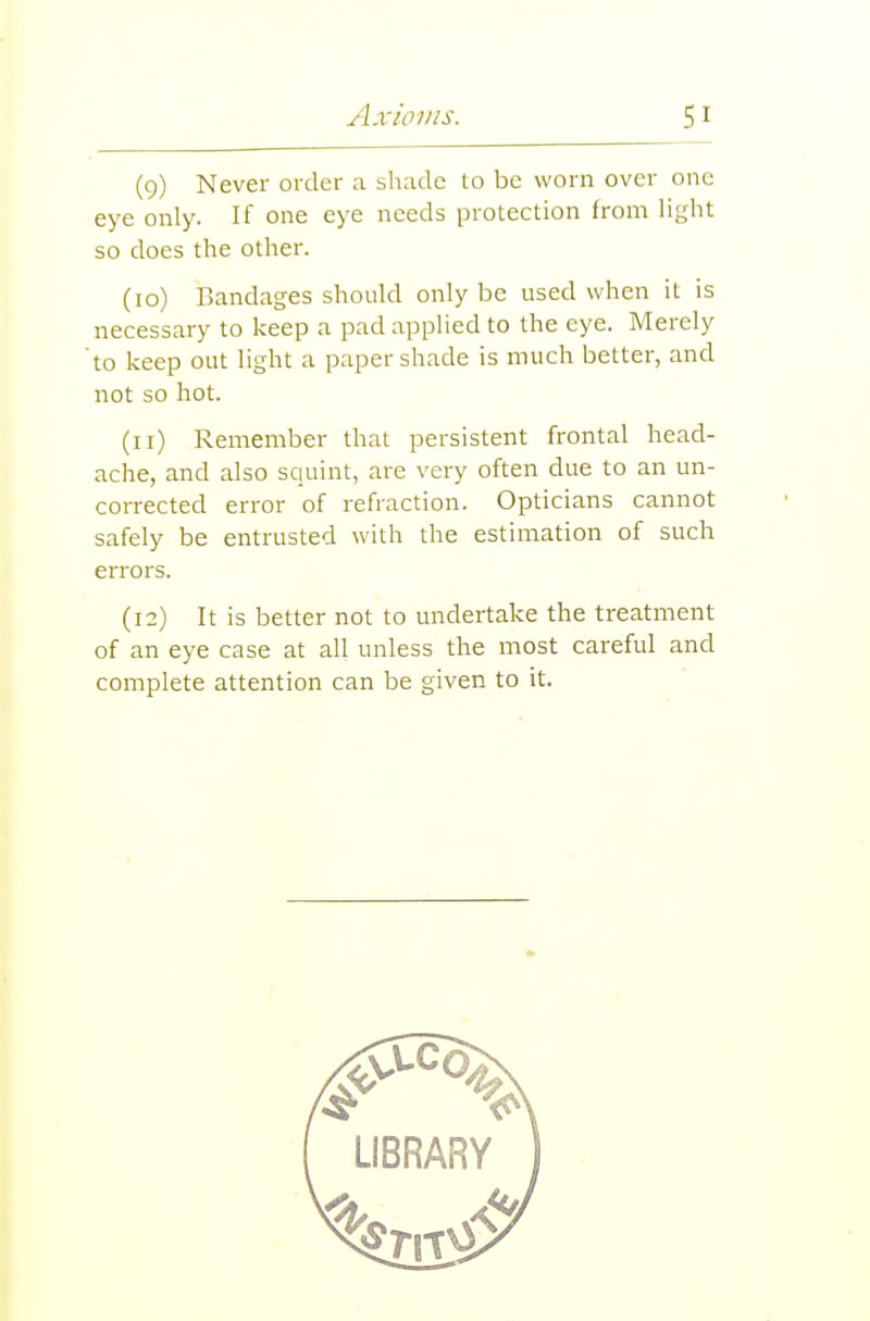 (9) Never order a shade to be worn over one eye only. If one eye needs protection from lij^ht so does the other. (10) Bandages should only be used when it is necessary to keep a pad applied to the eye. Merely to keep out light a paper shade is much better, and not so hot. (11) Remember that persistent frontal head- ache, and also squint, are very often due to an un- corrected error of refraction. Opticians cannot safely be entrusted with the estimation of such errors. (12) It is better not to undertake the treatment of an eye case at all unless the most careful and complete attention can be given to it.