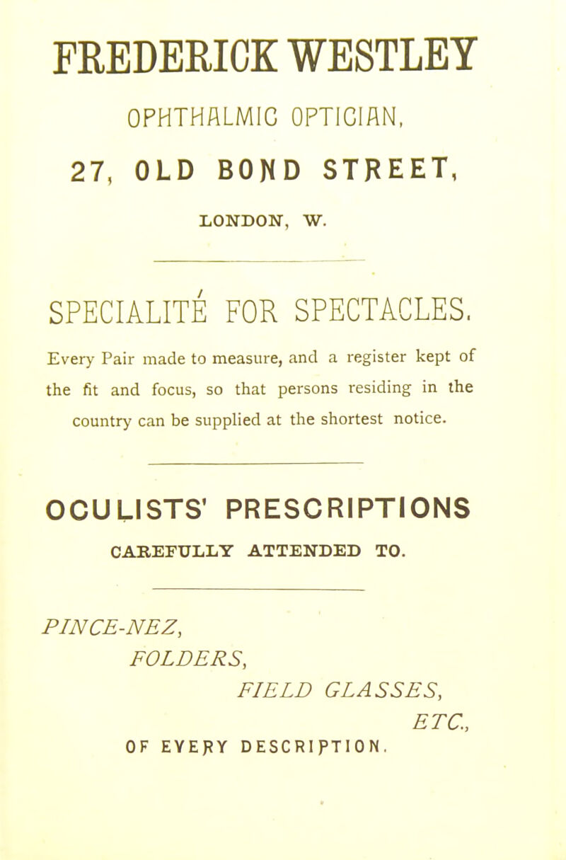 FREDERICK WESTLEY OPHTHALMIC OPTICIAN, 27, OLD BOND STREET, LONDON, W. SPECIALITE FOR SPECTACLES. Every Pair made to measure, and a register kept of the fit and focus, so that persons residing in the country can be supplied at the shortest notice. OCULISTS' PRESCRIPTIONS CAREFULLY ATTENDED TO. PINCE-NEZ, FOLDERS, FIELD GLASSES, ETC., OF EYEPY DESCRIPTION.