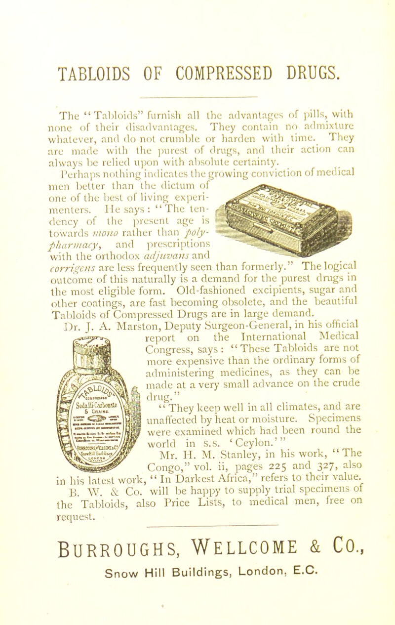 TABLOIDS OF COMPRESSED DRUGS. The Tabhiids furnish nil the advantages of pills, with none of their disadvantages. They contain no admixture whatever, and do not crumble or harden with tinie.^ They are made with the jnirest of drugs, and their action can always be relied upon with absolute certainty. I'erhaps nothing indicates the growing conviction of medical men better than the cUclum of one of the liest of living experi- menters. He says : The ten- dency of the present age is towards iiiono rather than poly- pliariiiacy, and prescripticjns with the orthodox adjnva)n and ^ - corrigciis are less frequently seen than formerly. The logical outcome of this naturally is a demand for the purest drugs in the most eligible form. Old-fashioned excipients, sugar and other coalings, are fast becoming obsolete, and the beautiful Taliloids of Compressed Drugs are in large demand. Dr. J. A. Marston, Deputy Surgeon-General, in his official report on the International Medical Congress, says :  These Tabloids are not more expensive than the ordinary forms of administering medicines, as they can be made at a very small advance on the crude drug.  They keep well in all cbmates, and are unaffected by heat or moisture. Specimens were examined which had been round the world in .s.s. 'Ceylon.' Mr. H. M. Stanley, in his work, The Congo, vol. ii, pages 225 and 327, also Ills latest work,  In Darkest Africa, refers to their value. B. W. & Co. will be happy to supply trial specnnens of the Tabloids, also Price Lists, to medical men, free on request. Burroughs, Wellcome & Co.,