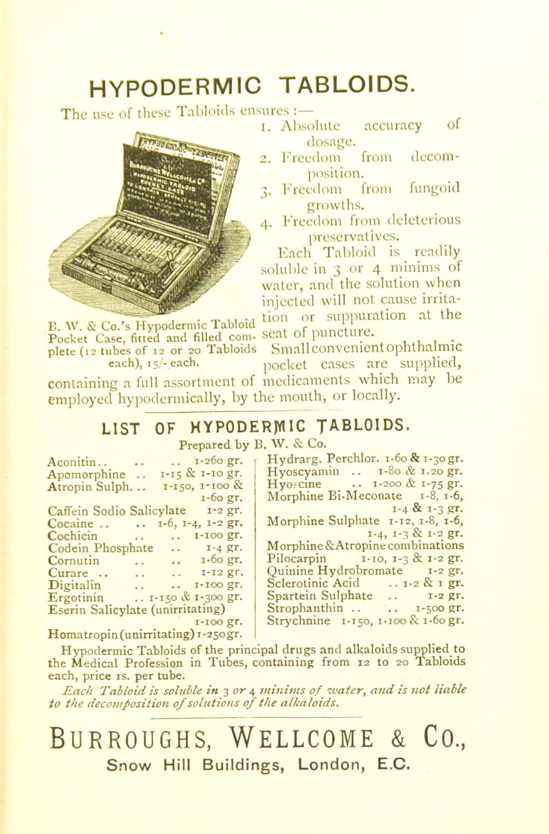 HYPODERMIC TABLOIDS. The use (if these Tabloids ensures :— 1. AIisoKite accuracy of dosage. 2. freedom from decom- |iosition. 3. ]''reeilom from fungoid growths. Freedom from deleterious preservatives. Each Tabloid is readily soluble in 3 or 4 minims of water, and the .solution when injected will not cause irrita- . ,, •, tion or sui^iuiration at the E. W. & Co.'s Hypodermic Tabloid ^ „„„ ' p Pocket Case, fitted .tnd filled com- seat of puncture, plete (12 tubes of 12 or 20 Tabloids Smallconvenientophthalmic each), 15,'-each. pocket cascs are su|iplied, containing a full assortment of medicaments which may be employed hypodermically, by the mouth, or locally. LIST OF HYPODER)WIC TABLOIDS. Prepared by B. W. & Co. Aconitin 1-260 gr. Apomorphine .. 1-15 & '-lo g- Atropin Sulph. .. 1-150. i-ioo & 1-60 gr. Caffein Sodio Salicylate 1-2 gr. Cocaine .. .. i-6, 1-4, 1-2 gr. Cochicin .. .. i-ioo gr. Codein Phosphate ■■ i-4 Rf- Cornutin .. .. 1-60 gr. Curare 1-12 gr. Digitalin .. .. i-ioo gr. Ergotinin .. 1-150 & 1-300 gr. Eserin Salicylate (unirritating) I-IOO gr. Homatropin (unirritating) 1-250gr. Hypodermic Tabloids of the principal drugs and alkaloids supplied to the Medical Profession in Tubes, containing from 12 to 20 Tabloids each, price is. per tube. £ack Tabloid is soluble in 3 or ^ }/ii)ii})ts of water, and is not liable to the decomposition of solutions 0/ the alkaloids. Hydrarg. Perchlor. 1-60 & 1-30 gr. Hyoscyamin .. i-8o cS: 1.20 gr. Hyofcine .. 1-200 & 1-75 gr. Morphine Bi-Meconate 1-8, 1-6, 1-4 & 1-3 gr. Morphine Sulphate 1-12, 1-8, 1-6, 1-4, 1-3 & 1-2 gr. Morphine &Atropine combinations Pilocarpin i-io, 1-3 & 1-2 gr. Quinine Hydrobromate 1-2 gr. Sclerotinic Acid .. 1-2 & i gr. Spartein Sulphate .. 1-2 gr. Strophanthin .. .. 1-500 gr. Strychnine 1-150, i-ioo & 1-60 gr. Burroughs, Wellcome & Co.,