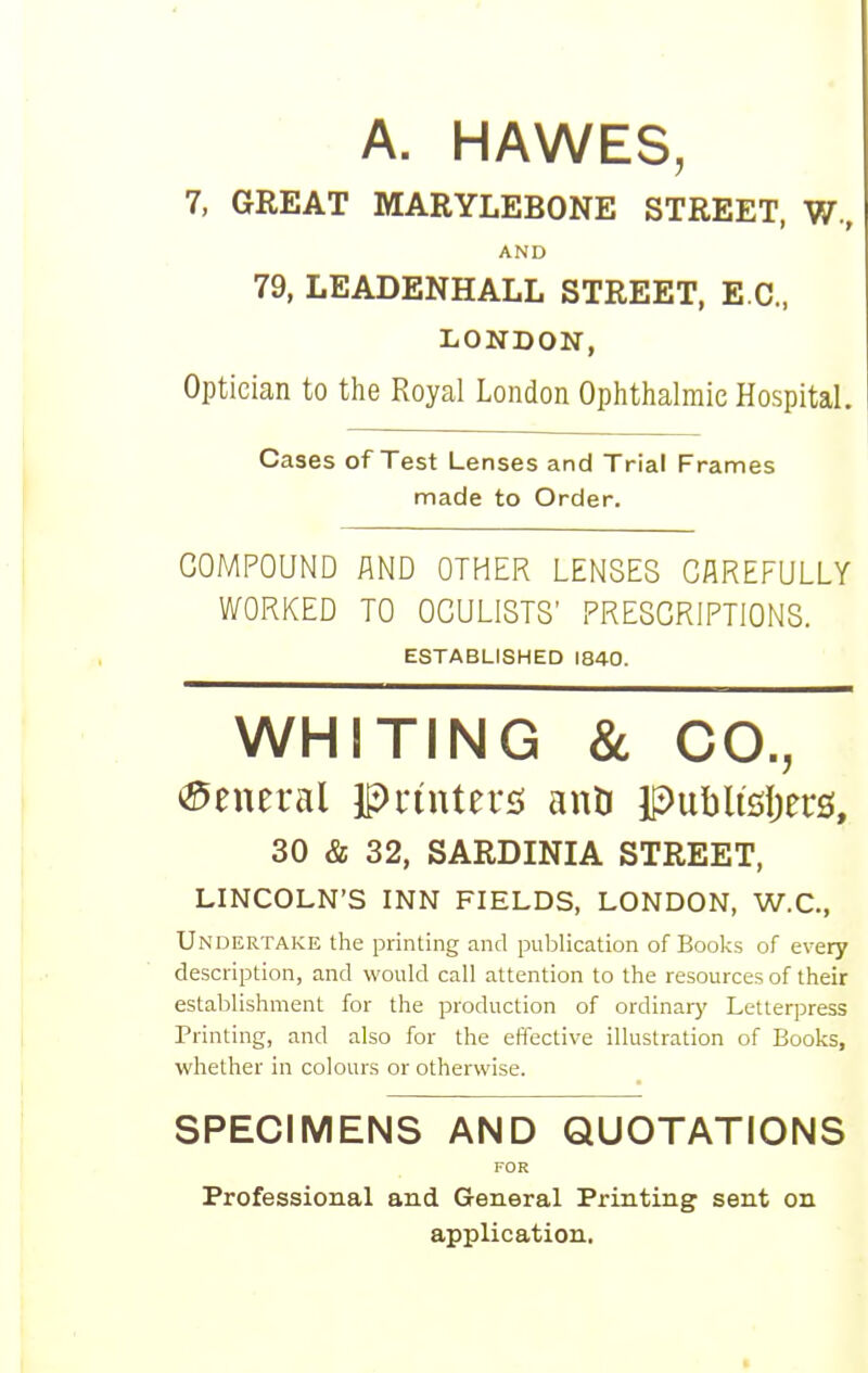 A. HAWES 7, GREAT MARYLEBONE STREET, W., 79, LEADENHALL STREET, EC, LONDON, Optician to the Royal London Ophthalmic Hospital. Cases of Test Lenses and Trial Frames made to Order. COMPOUND AND OTHER LENSES CAREFULLY WORKED TO OCULISTS' PRESCRIPTIONS. 30 & 32, SARDINIA STREET, LINCOLN'S INN FIELDS, LONDON, W.C., Undertake the printing and publication of Books of every description, and would call attention to the resources of their establishment for the production of ordinary Letterpress Printing, and also for the effective illustration of Books, whether in colours or otherwise. SPECIMENS AND QUOTATIONS Professional and General Printing sent on application. AND ESTABLISHED 1840. FOR