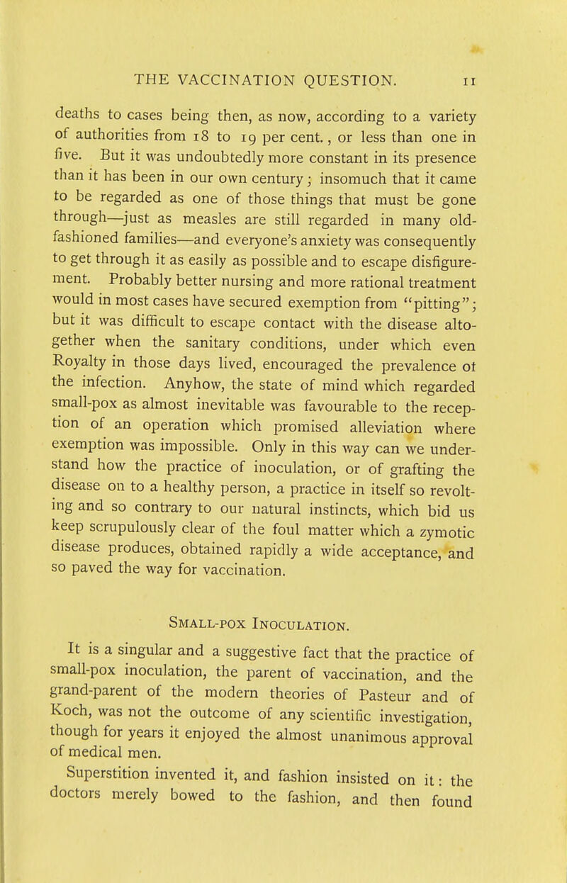 deaths to cases being then, as now, according to a variety of authorities from i8 to 19 per cent,, or less than one in five. But it was undoubtedly more constant in its presence than it has been in our own century; insomuch that it came to be regarded as one of those things that must be gone through—^just as measles are still regarded in many old- fashioned families—and everyone's anxiety was consequently to get through it as easily as possible and to escape disfigure- ment. Probably better nursing and more rational treatment would in most cases have secured exemption from pitting; but it was difficult to escape contact with the disease alto- gether when the sanitary conditions, under which even Royalty in those days lived, encouraged the prevalence ot the infection. Anyhow, the state of mind which regarded small-pox as almost inevitable was favourable to the recep- tion of an operation which promised alleviation where exemption was impossible. Only in this way can we under- stand how the practice of inoculation, or of grafting the disease on to a healthy person, a practice in itself so revolt- mg and so contrary to our natural instincts, which bid us keep scrupulously clear of the foul matter which a zymotic disease produces, obtained rapidly a wide acceptance, and so paved the way for vaccination. Small-pox Inoculation. It is a singular and a suggestive fact that the practice of small-pox inoculation, the parent of vaccination, and the grand-parent of the modern theories of Pasteur and of Koch, was not the outcome of any scientific investigation, though for years it enjoyed the almost unanimous approval of medical men. Superstition invented it, and fashion insisted on it: the doctors merely bowed to the fashion, and then found