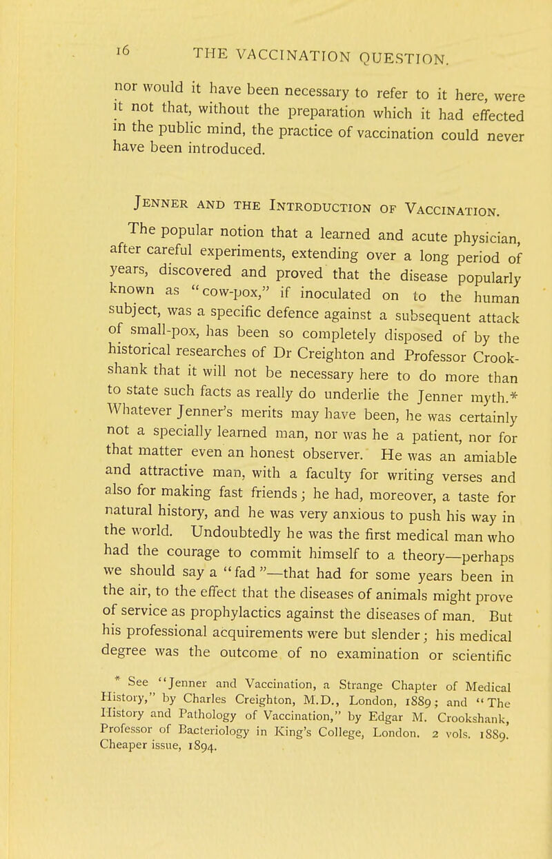 nor would it have been necessary to refer to it here, were It not that, without the preparation which it had effected m the pubHc mind, the practice of vaccination could never have been introduced. Jenner and the Introduction of Vaccination. The popular notion that a learned and acute physician, after careful experiments, extending over a long period of years, discovered and proved that the disease popularly known as cow-pox, if inoculated on to the human subject, was a specific defence against a subsequent attack of small-pox, has been so completely disposed of by the historical researches of Dr Creighton and Professor Crook- shank that it will not be necessary here to do more than to state such facts as really do underlie the Jenner myth.* Whatever Jenner's merits may have been, he was certainly not a specially learned man, nor was he a patient, nor for that matter even an honest observer. He was an amiable and attractive man, with a faculty for writing verses and also for making fast friends; he had, moreover, a taste for natural history, and he was very anxious to push his way in the world. Undoubtedly he was the first medical man who had the courage to commit himself to a theory—perhaps we should say a fad—that had for some years been in the air, to the effect that the diseases of animals might prove of service as prophylactics against the diseases of man. But his professional acquirements were but slender; his medical degree was the outcome of no examination or scientific * See Jenner and Vaccination, a Strange Chapter of Medical History, by Charles Creighton, M.D., London, 1889; and The History and Pathology of Vaccination, by Edgar M. Crookshank, Professor of Bacteriology in King's College, London. 2 vols. 1S89! Cheaper issue, 1894.